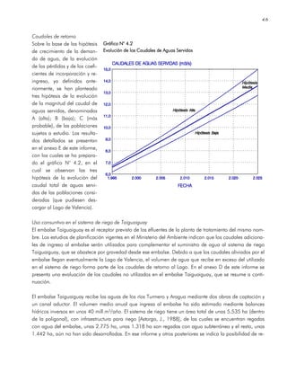 4.6
Caudales de retorno
Sobre la base de las hipótesis
de crecimiento de la deman-
da de agua, de la evolución
de las pérdidas y de los coefi-
cientes de incorporación y re-
ingreso, ya definidos ante-
riormente, se han planteado
tres hipótesis de la evolución
de la magnitud del caudal de
aguas servidas, denominadas
A (alta); B (baja); C (más
probable), de las poblaciones
sujetas a estudio. Los resulta-
dos detallados se presentan
en el anexo E de este informe,
con los cuales se ha prepara-
do el gráfico N° 4.2, en el
cual se observan las tres
hipótesis de la evolución del
caudal total de aguas servi-
das de las poblaciones consi-
deradas (que pudiesen des-
cargar al Lago de Valencia).
Uso consuntivo en el sistema de riego de Taiguaiguay
El embalse Taiguaiguay es el receptor previsto de los efluentes de la planta de tratamiento del mismo nom-
bre. Los estudios de planificación vigentes en el Ministerio del Ambiente indican que los caudales adiciona-
les de ingreso al embalse serán utilizados para complementar el suministro de agua al sistema de riego
Taiguaiguay, que se abastece por gravedad desde ese embalse. Debido a que los caudales aliviados por el
embalse llegan eventualmente la Lago de Valencia, el volumen de agua que recibe en exceso del utilizado
en el sistema de riego forma parte de los caudales de retorno al Lago. En el anexo D de este informe se
presenta una evaluación de los caudales no utilizados en el embalse Taiguaiguay, que se resume a conti-
nuación.
El embalse Taiguaiguay recibe las aguas de los ríos Turmero y Aragua mediante dos obras de captación y
un canal aductor. El volumen medio anual que ingresa al embalse ha sido estimado mediante balances
hídricos inversos en unos 40 mill.m³/año. El sistema de riego tiene un área total de unas 5.535 ha (dentro
de la poligonal), con infraestructura para riego [Astorga, J., 1988], de las cuales se encuentran regadas
con agua del embalse, unas 2.775 ha, unas 1.318 ha son regadas con agua subterránea y el resto, unas
1.442 ha, aún no han sido desarrolladas. En ese informe y otros posteriores se indica la posibilidad de re-
Gráfico NGráfico NGráfico NGráfico N° 4.2° 4.2° 4.2° 4.2
Evolución de los Caudales de Aguas ServidasEvolución de los Caudales de Aguas ServidasEvolución de los Caudales de Aguas ServidasEvolución de los Caudales de Aguas Servidas
 