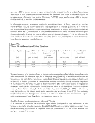 4.7
gar unas 8.525 ha con los aportes de aguas servidas, tratadas o no, adicionales al embalse Taiguaiguay,
para lo cual se hace necesario desarrollar la totalidad del sistema de riego y unas 2.990 ha adicionales en
zonas cercanas. Información más reciente [Henríquez, P., 1995], indica que hay unas 6.535 ha aprove-
chables dentro de la poligonal de riego existente.
La información contenida en diversos estudios ha permitido establecer, de forma conservadora, una de-
manda bruta de riego, de acuerdo con el área neta regada desde el embalse. Igualmente, se ha realizado
una estimación del balance evaporación-precipitación en el espejo de agua y de la infiltración desde el
embalse, resulta de 23,9 mill.m³/año, lo cual permite la determinación de los volúmenes requeridos para
el riego, adicionales al aporte por el canal aductor, que se indican en el cuadro N° 4.4. Los volúmenes de
agua aportados al embalse, en exceso de los requeridos para el riego, serían parte de los caudales de re-
torno de aguas servidas al Lago de Valencia.
Cuadro N° 4.4Cuadro N° 4.4Cuadro N° 4.4Cuadro N° 4.4
Volumen Adicional Requerido en el Embalse TaiguaiguayVolumen Adicional Requerido en el Embalse TaiguaiguayVolumen Adicional Requerido en el Embalse TaiguaiguayVolumen Adicional Requerido en el Embalse Taiguaiguay
Área Regada
(ha)
Aporte Natural al
Embalse
(mill. m3/año)
Balance Precipitación
– Evaporación - Infil-
tración
(mill. m3/año)
Demanda Bruta de
Riego
(mill. m3/año)
Volumen Adicional
Requerido
(mill. m3/año)
2.775 40,0 -23,9 44,4 28,3
5.535 40,0 -23,9 63,3 47,2
8.525 40,0 -23,9 84,0 67,9
Un aspecto que no se ha tratado a fondo en las referencias consultadas es el período de desarrollo previsto
para la ampliación del sistema de riego. En el trabajo de Astorga [198¬8], se encuentran indicaciones de
la aceptación por parte de los regantes con pozos, de cambiarse al agua proporcionada por el sistema, si
se garantiza el líquido. Igualmente, se considera que el área con infraestructura de canales de riego sería
de rápido desarrollo. Por otra parte, para el desarrollo del área adicional fuera del sistema de riego serían
necesarias inversiones en infraestructura. En ese orden de ideas, se ha considerado que la totalidad del
área regable en el sistema actual, 5.535 ha, estaría bajo riego en el año 2000, y las 2.990 ha adicionales,
fuera de la poligonal del sistema actual, serían desarrolladas y regadas en el año 2005. Esta evolución
tentativa de la demanda de riego se ha utilizado en la estimación de los caudales excedentes de Taiguai-
guay, que descargan al Lago de Valencia y se presentan a continuación.
Caudales de aguas servidas que ingresan al Lago de Valencia
En el cuadro N° 4.5 se indican los caudales de aguas servidas que ingresan al Lago de Valencia. Se han
tomado en cuenta los sitios de disposición de cada Unidad Operativa, así como los consumos para riego
desde Taiguaiguay. Los resultados se desglosan en los que provienen de la P/T Los Guayos, embalse Tai-
guaiguay y el resto de la cuenca.
 