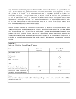 4.9
mira). Asimismo, se instalaron y operaron diariamente tres estaciones de medición de evaporación en tina
Tipo A, en tres islas del Lago, para comparar sus mediciones con los datos diarios registrados en estacio-
nes ubicadas en las riberas. Con la información recopilada se procedió a recalibrar el modelo lluvia-
escorrentía utilizado por CGR Ingeniería en 1988, en diversas sectores de la cuenca del Lago de Valencia
(un 20% de la escorrentía total), y los parámetros resultantes fueron utilizados para generar el resto de los
aportes de la cuenca, para el período 1963-1993. Cabe destacar que en el proceso de calibración se to-
mó en cuenta la evolución de las áreas impermeables dentro de las cuencas en estudio, por lo tanto, resul-
ta en una serie no estacionaria de escorrentía natural.
Una vez calibrado el modelo de simulación lluvia-escorrentía, se realizó la simulación del período 1963-
1993 suponiendo que el área impermeable de la cuenca se mantiene fija en el valor del año 1993, y en el
valor estimado para el año 2025 (horizonte de planificación). Las series resultantes de escurrimientos en las
diversas subcuencas tributarias al Lago, precipitación y evaporación, resultan estacionarias, y fueron utili-
zadas posteriormente para la calibración de un modelo de generación de trazas sintéticas a ser usadas en
el modelo de simulación volumétrica del Lago. En el cuadro N° 4.6 se resume la información hidrológica
utilizada.
Cuadro N° 4.6Cuadro N° 4.6Cuadro N° 4.6Cuadro N° 4.6
Parámetros Hidrológicos Cuenca del Lago de ValenciaParámetros Hidrológicos Cuenca del Lago de ValenciaParámetros Hidrológicos Cuenca del Lago de ValenciaParámetros Hidrológicos Cuenca del Lago de Valencia
Dato Lámina Total
(mm/año)
Caudal Medio
(m3/s)
Escurrimiento al Lago
Río Cabriales
Río Maruria
Otras Subcuencas
Total
1,64
0,62
7,31
9,57
Precipitación directa ponderada en
las diversas estaciones de medición
860 10,6 °
Evaporación directa ponderada en
las diversas estaciones de medición
2.130 21,0 °
Notas:
° evaluada sobre un área aproximada de 366 km2 del espejo de agua del Lago, con un coeficiente de tina de 0,85 y
de precipitación de 0,95
 