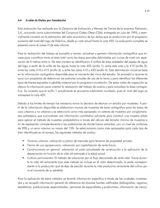4.10
4.4 Avalúo de Daños por Inundación
Esta evaluación fue realizada por la Gerencia de Evaluación y Manejo de Tierras de la empresa Palmaven,
S.A., actuando como subcontratista del Consorcio Caltec-Otepi-CDM, entregado en julio de 1995, y esen-
cialmente consistió en la estimación del valor económico de los daños que se producirían por el progresivo
aumento del nivel del Lago de Valencia, desde su cota actual hasta la cota 420. La evaluación completa se
presenta como el anexo H de este informe.
Para la realización del trabajo se procedió a revisar, actualizar y generar información cartográfica que sir-
viese para cuantificar tanto el área total como las áreas parciales delimitadas por curvas de nivel con sepa-
ración de 5 metros entre sí. De esta manera se identificaron 4 anillos de área alrededor del espejo de agua
del lago a partir de la orilla de las aguas hasta la cota 405 (anillo 1); entre esta cota y la 410 (anillo 2);
entre las cotas 410 y 415 (anillo 3); y entre las cotas 415 y 420 (anillo 4). Esta delimitación inicial se basa
en la información cartográfica disponible para el momento del inicio del estudio. Se procedió a recorrer la
zona con propósitos de determinar los patrones actuales de uso de la tierra y para identificar los diferentes
tipos de bienes expuestos a pérdida material por la progresiva inundación. De estas visitas de inspección se
obtuvo la información para orientar la realización del trabajo de avalúo y para actualizar la base cartográ-
fica. Se constato que el anillo 1 actualmente se encuentra totalmente inundado, pues el nivel del Lago ya
sobrepasó la cota 405.
Debido a los límites de tiempo fue necesario tomar la decisión de efectuar un estudio por muestreo. A par-
tir de la información disponible se elaboraron marcos de muestreo de base cartográfica para las áreas de
usos urbanos y no urbanos y se seleccionó como más apropiado un sistema de muestreo por conglomera-
dos polietápico que suministrase una información cuantitativa suficiente para construir una muestra piloto
para aplicar el método de muestreo probabilístico a través del cálculo del tamaño mínimo de muestras a
fin de representar consistentemente a las poblaciones de donde fueran extraídas, con un nivel de confianza
de 90% y un error máximo no mayor del 15%. Se seleccionaron como más apropiados para cada tipo de
bien identificado en el campo, los siguientes métodos de avalúo:
• Terrenos urbanos: valoración a precio de mercado para terrenos de propiedad privada.
• Tierras de uso agropecuario: valoración por capitalización de renta futura.
• Construcciones en general: valoración al costo actualizado de construcción y la aplicación de la
depreciación en función de la vida útil estimada y la edad actual.
• Cultivos permanentes: El método de valoración por el flujo descontado de renta neta futura duran-
te la vida útil remanente (con este método se incluye en el valor determinado, la parte correspon-
diente a la producción que se deja de percibir durante la vida productiva remanente del cultivo pa-
ra el momento de su pérdida)
Para la aplicación de estos métodos se levantó información especifica a través de las unidades muestrea-
das y se recopiló información general de referencia de diversas fuentes calificadas (bibliografías, registros,
estadísticas, publicaciones especializadas, opiniones de especialistas y productores, información de merca-
 