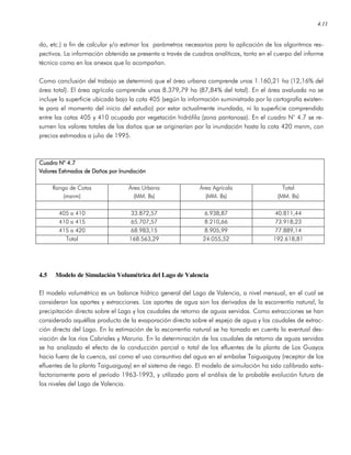 4.11
do, etc.) a fin de calcular y/o estimar los parámetros necesarios para la aplicación de los algoritmos res-
pectivos. La información obtenida se presenta a través de cuadros analíticos, tanto en el cuerpo del informe
técnico como en los anexos que lo acompañan.
Como conclusión del trabajo se determinó que el área urbana comprende unas 1.160,21 ha (12,16% del
área total). El área agrícola comprende unas 8.379,79 ha (87,84% del total). En el área avaluada no se
incluye la superficie ubicada bajo la cota 405 (según la información suministrada por la cartografía existen-
te para el momento del inicio del estudio) por estar actualmente inundada, ni la superficie comprendida
entre las cotas 405 y 410 ocupada por vegetación hidrófila (zona pantanosa). En el cuadro N° 4.7 se re-
sumen los valores totales de los daños que se originarían por la inundación hasta la cota 420 msnm, con
precios estimados a julio de 1995.
Cuadro N° 4.7Cuadro N° 4.7Cuadro N° 4.7Cuadro N° 4.7
Valores Estimados de Daños por InundaciónValores Estimados de Daños por InundaciónValores Estimados de Daños por InundaciónValores Estimados de Daños por Inundación
Rango de Cotas
(msnm)
Área Urbana
(MM. Bs)
Área Agrícola
(MM. Bs)
Total
(MM. Bs)
405 a 410 33.872,57 6.938,87 40.811,44
410 a 415 65.707,57 8.210,66 73.918,23
415 a 420 68.983,15 8.905,99 77.889,14
Total 168.563,29 24.055,52 192.618,81
4.5 Modelo de Simulación Volumétrica del Lago de Valencia
El modelo volumétrico es un balance hídrico general del Lago de Valencia, a nivel mensual, en el cual se
consideran los aportes y extracciones. Los aportes de agua son los derivados de la escorrentía natural, la
precipitación directa sobre el Lago y los caudales de retorno de aguas servidas. Como extracciones se han
considerado aquéllas producto de la evaporación directa sobre el espejo de agua y los caudales de extrac-
ción directa del Lago. En la estimación de la escorrentía natural se ha tomado en cuenta la eventual des-
viación de los ríos Cabriales y Maruria. En la determinación de los caudales de retorno de aguas servidas
se ha analizado el efecto de la conducción parcial o total de los efluentes de la planta de Los Guayos
hacia fuera de la cuenca, así como el uso consuntivo del agua en el embalse Taiguaiguay (receptor de los
efluentes de la planta Taiguaiguay) en el sistema de riego. El modelo de simulación ha sido calibrado satis-
factoriamente para el período 1963-1993, y utilizado para el análisis de la probable evolución futura de
los niveles del Lago de Valencia.
 