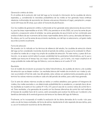 4.12
Generación sintética de datos
En el análisis de la evolución del nivel del Lago se ha tomado la información de los caudales de retorno
esperados, y, considerando la naturaleza probabilística de los niveles se han generado trazas sintéticas
aleatorias multivariadas de escorrentía (en diversas subcuencas tributarias al Lago), precipitación y evapo-
ración (64 trazas de 30 años), que cubren el horizonte de planificación.
Con los modelos de generación sintética multivariada se han generado series estacionarias de escurrimien-
to, para las áreas impermeables en el año 1995 y las previstas en el año 2025, así como las series de pre-
cipitación y evaporación sobre el embalse. Las series generadas de escurrimiento se han combinado para
analizar el efecto de ese incremento de las áreas impermeables dentro de la cuenca, derivadas del desarro-
llo urbano, por lo cual las series de escurrimiento resultantes, son del tipo no estacionario, y el gasto medio
escurrido aumenta anualmente.
Forma de extracción
De acuerdo con lo indicado en los términos de referencia del estudio, los caudales de extracción directa
del Lago se han considerado invariantes durante el período de análisis, aunque se ha analizado la influen-
cia sobre los niveles de un rango muy amplio de caudales de extracción. Por este motivo, a pesar de la ex-
tracción, no se ejerce control sobre la propia variabilidad de los parámetros hidroclimáticos, por lo que a
medida que transcurre el tiempo hay una mayor incertidumbre y, por lo tanto, una mayor amplitud en el
rango probable de niveles del Lago de Valencia, como se observa en el cuadro N° 4.8.
Resultados
Con el modelo de simulación se procesan los datos hidroclimáticos, de caudales de retorno y de caudales
de extracción que se deseen analizar. Los resultados básicos del modelo de simulación son niveles (y volu-
men acumulado) al final de cada mes del período; estos valores son posteriormente procesados para de-
terminar los valores máximos anuales en cada año del período de análisis, para cada traza generada.
Con la serie de valores máximos anuales se realiza un análisis estadístico para generar el histograma de
niveles y los niveles asociados a una determinada probabilidad de no excedencia; un ejemplo típico de es-
tos resultados se muestra en los cuadros N° 4.8 y 4.9, para el caso de no construir obras de control de ni-
vel. Estos resultados, y los generados de acuerdo con las diversas alternativas de control de nivel mediante
el trasvase de caudales fuera de la cuenca, serán procesados para evaluar los daños por inundación y los
beneficios derivados de la eventual ganancia de tierras en las riberas del Lago de Valencia.
Finalmente, se ha incorporado al modelo la evaluación de los daños derivados de la inunda¬ción para
cada una de las trazas analizadas, de forma de estimar rápidamente el valor esperado de esos daños, para
su uso en la evaluación económica de las alternativas.
 