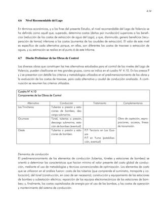 4.14
4.6 Nivel Recomendable del Lago
En términos económicos, y a los fines del presente Estudio, el nivel recomendable del Lago de Valencia se
ha definido como aquél que, superado, determina costos (daños por inundación) superiores a los benefi-
cios (reducción de los costos de extracción de agua del Lago), y que, disminuido, genera beneficios (recu-
peración de tierras) inferiores a los costos (aumentos de los caudales de extracción). El valor de este nivel
es específico de cada alternativa porque, en ellas, son diferentes los costos de trasvase o extracción de
aguas, y su estimación se realiza en el punto 6 de este Informe.
4.7 Diseño Preliminar de las Obras de Control
Las diversas obras que constituyen las tres alternativas estudiadas para el control de los niveles del Lago de
Valencia, pueden clasificarse en tres grandes grupos, como se indica en el cuadro N° 4.10. En los anexos P
y J se presentan con detalle los criterios y metodologías utilizados en el predimensionamiento de las obras y
la evaluación de los costos de trasvase, para cada alternativa y caudal de conducción analizado. A conti-
nuación se resumen los criterios utilizados.
Cuadro N° 4.10Cuadro N° 4.10Cuadro N° 4.10Cuadro N° 4.10
Componentes de las Obras de ControlComponentes de las Obras de ControlComponentes de las Obras de ControlComponentes de las Obras de Control
Alternativa Conducción Tratamiento Complementarias
Las Trincheras Tuberías a presión y esta-
ciones de bombeo, des-
carga submarina.
Ocumare Túnel, tuberías a presión,
descarga submarina, esta-
ción de bombeo (eventual)
Oeste Tuberías a presión y esta-
ciones de bombeo.
P/T Terciario en Los Gua-
yos
P/T en Yuma (potabiliza-
ción, eventual)
Obra de captación, expro-
piaciones, accesos, líneas
de transmisión.
Elementos de conducción
El predimensionamiento de los elementos de conducción (tuberías, túneles y estaciones de bombeo) se
orientó a determinar las características que hacían mínimo el valor presente del costo global de conduc-
ción, mediante el uso de metodologías y técnicas convencionales de optimización. Los elementos de costo
que se utilizaron en el análisis fueron: costo de las tuberías (que comprende el suministro, transporte y co-
locación); del túnel (construcción, en caso de ser necesario); construcción y equipamiento de las estaciones
de bombeo y subestación eléctrica; reposición de los equipos electromecánicos de las estaciones de bom-
beo; y, finalmente, los costos capitalizados de energía por el uso de las bombas, y los costos de operación
y mantenimiento del sistema de conducción.
 