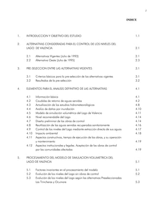 1
INDICE
1. INTRODUCCION Y OBJETIVO DEL ESTUDIO 1.1
2. ALTERNATIVAS CONSIDERADAS PARA EL CONTROL DE LOS NIVELES DEL
LAGO DE VALENCIA 2.1
2.1 Alternativas Vigentes (Julio de 1993) 2.1
2.2 Alternativa Oeste (Julio de 1995) 2.3
3. PRE-SELECCION ENTRE LAS ALTERNATIVAS VIGENTES 3.1
3.1 Criterios básicos para la pre-selección de las alternativas vigentes 3.1
3.2 Resultados de la pre-selección 3.2
4. ELEMENTOS PARA EL ANALISIS DEFINITIVO DE LAS ALTERNATIVAS 4.1
4.1 Información básica 4.1
4.2 Caudales de retorno de aguas servidas 4.2
4.3 Actualización de los estudios hidrometeorológicos 4.8
4.4 Avalúo de daños por inundación 4.10
4.5 Modelo de simulación volumétrica del Lago de Valencia 4.11
4.6 Nivel recomendable del Lago 4.14
4.7 Diseño preliminar de las obras de control 4.14
4.8 Reutilización de las aguas servidas recuperadas sanitariamente 4.16
4.9 Control de los niveles del Lago mediante extracción directa de sus aguas 4.17
4.10 Impacto ambiental 4.18
4.11 Aspectos constructivos, tiempo de ejecución de las obras, y su operación
y mantenimiento 4.19
4.12 Aspectos institucionales y legales. Aceptación de las obras de control
por las comunidades afectadas 4.19
5. PROCESAMIENTO DEL MODELO DE SIMULACION VOLUMETRICA DEL
LAGO DE VALENCIA 5.1
5.1 Factores invariantes en el procesamiento del modelo 5.1
5.2 Evolución de los niveles del Lago sin obras de control 5.2
5.3 Evolución de los niveles del Lago según las alternativas Preseleccionadas
Las Trincheras y Ocumare 5.3
 