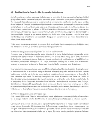 4.16
4.8 Reutilización de las Aguas Servidas Recuperadas Sanitariamente
A nivel mundial, en muchas regiones y ciudades, para el suministro de diversos usuarios, la disponibilidad
de agua fresca en las fuentes se hace cada vez menor, y más costosas las obras para su aprovechamiento.
Por eso, desde hace algunos años se ha comenzado a complementar esas fuentes con las aguas servidas
de los núcleos de consumo, sometiéndolas previamente a un tratamiento que recupera o mejora su calidad
sanitaria hasta el nivel exigido en cada caso. Una síntesis de gran interés sobre la reutilización de este tipo
de aguas está contenida en la referencia [27] donde se desarrollan temas como las aplicaciones de esta
alternativa; sus limitaciones; regulaciones sanitarias, legales e institucionales; programas de información a
las comunidades usuarias; y una extensa recopilación de las principales regiones y ciudades que están
atendiendo parcial o totalmente sus necesidades de agua con los volúmenes que hacen disponibles la re-
utilización de aguas servidas.
En los puntos siguientes se relaciona el concepto de la reutilización de aguas servidas con el objetivo esen-
cial del Estudio, es decir, el control de los niveles del Lago de Valencia.
Reutilización de aguas servidas recuperadas con fines de abastecimiento
En nuestro país, la decisión de enviar las aguas efluentes de la planta de La Mariposa, recuperadas sanita-
riamente hasta cierto nivel con un tratamiento terciario, a la cuenca del río Pao y, por lo tanto, al embalse
de Cachinche, constituye sin lugar a dudas, un ejemplo planificado de reutilización por el MARNR, así co-
mo también, lo serían las descargas de Los Guayos a la misma cuenca y con el mismo nivel de tratamien-
to, según se propone en la Alternativa Oeste, para el control de los niveles del Lago de Valencia.
En el abastecimiento prospectivo de agua en el Sistema Regional del Centro, la opción de complementar
su disponibilidad con la reutilización de aguas servidas, a la vez que ayuda a resolver a muy bajo costo el
problema de controlar los niveles del Lago, resultaría notablemente más económica que el desarrollo de
otras fuentes de agua fresca. Sin embargo, anticipando una de las recomendaciones finales del Estudio, se
deberá realizar un cuidadoso estudio del impacto sanitario que tendrían los envíos de las aguas tratadas de
La Mariposa y de Los Guayos en el embalse Pao Cachinche y en la planta de tratamiento Alejo Zuloaga.
Consideramos indispensable que el estudio citado forme parte de uno mucho más amplio y que se refiera
al saneamiento integral de la cuenca del río Pao hasta el embalse, cada vez más degradada por ciertas ac-
tividades que se desarrollan en la cuenca y que son la causa de una severa contaminación.
Reutilización de aguas servidas con fines de riego
En la cuenca del Lago de Valencia, esta posibilidad puede relacionarse con dos actividades: el riego direc-
to y la recarga mediante cubetas de infiltración, de los acuíferos aprovechados para la actividad agrícola.
Con respecto a la primera actividad, es de especial importancia promover la incorporación acelerada del
mayor número de parcelas del sistema de riego de Taiguaiguay, con excelentes tierras y que ya cuenta con
una gran parte de la infraestructura. Recordando que se ha previsto reforzar los volúmenes disponibles por
ese sistema con las aguas servidas tratadas por la planta del mismo nombre, cualquier retraso en la incor-
 