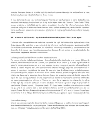 4.17
poración de nuevas áreas a la actividad agrícola significará mayores descargas del embalse hacia el Lago
de Valencia, haciendo más difícil el control de sus niveles.
El riego de tierras al oeste y sur-oeste del Lago de Valencia con los efluentes de la planta de Los Guayos,
tratados a nivel terciario, fue analizado por el Ing. Javier López, asesor del Consorcio Caltec-Otepi-CDM y,
aunque se admite su factibilidad, por las razones anotadas en el punto 7 del Informe, fue excluida de las
obras que configuran la Alternativa Oeste. Por otra parte, también en ese punto, se exponen las considera-
ciones que llevaron a descartar como solución prioritaria a la recarga de los acuíferos mediante las cube-
tas de infiltración.
4.9 Control de los Niveles del Lago de Valencia Mediante la Extracción Directa de sus Aguas
Cualquier obra complementaria de control de los niveles del Lago de Valencia que implique extracciones
de sus aguas, debe garantizar un uso racional de los volúmenes transferidos, es decir, que sea compatible
con múltiples condicionantes, entre otros, los hidráulicos, sanitarios y ambientales; y las características del
desarrollo de la cuenca y sus necesidades prospectivas de agua. En este sentido se han planteado las dos
posibilidades brevemente descritas a continuación:
Uso de aguas del Lago de Valencia con fines de abastecimiento
Por muchos años las ciudades, poblaciones y desarrollos industriales localizados en la cuenca del Lago de
Valencia, especialmente al Este de Guacara, han padecido de un crónico y, a veces, agudo déficit de
agua. Se comprende, entonces, que se le haya prestado una gran y recurrente atención a la posibilidad de
reforzar el Sistema Regional del Centro con volúmenes extraídos del Lago. Según las opiniones técnicas vi-
gentes, el tratamiento completo de las aguas del Lago con fines de abastecimiento es todavía costoso,
principalmente por los procesos de reducción de los sulfatos. Además, existen divergencias en cuanto a los
criterios de diseño de la respectiva planta. Por eso, hoy en día se estima como más factible mezclar las
aguas del Lago con aguas frescas en una proporción que respete las regulaciones sanitarias establecidas
por instituciones acreditadas, tal como la EPA que, por cierto, fija la concentración máxima del ión sulfato
en 100 mg/l [8]. Sobre este particular, en varios estudios e informes se sugiere un rango de proporción de
mezcla entre 3 (aguas frescas) : 1 (agua del Lago) y 5:1. Estas breves consideraciones son oportunas toda
vez que una de las opciones para la obra complementaria de control comprende la construcción de una
toma al Sureste del Lago, la extracción y adecuado tratamiento de 0,5 m³/s, y su incorporación por bom-
beo al tramo IV de la II Etapa del Sistema Regional del Centro, cuyo gasto de aguas frescas es de 2,8 m³/s.
Uso con fines de riego
Una de las acciones marginales de control de los niveles del Lago que se podrían fomentar es el riego di-
recto de tierras ribereñas con sus propias aguas. En este sentido se transcriben extractos del informe prepa-
rado por el Profesor Freddy Leal, asesor del Consorcio Caltec-Otepi-CDM:
 