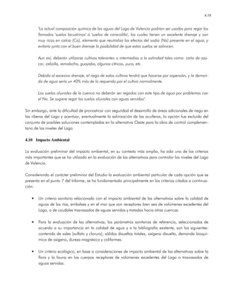 4.18
"La actual composición química de las aguas del Lago de Valencia podrían ser usadas para regar los
llamados 'suelos lacustrinos' ó 'suelos de caracolillo', los cuales tienen un excelente drenaje y son
muy ricos en calcio (Ca), elemento que neutraliza los efectos del sodio (Na) presente en el agua, y
evitaría junto con el buen drenaje la posibilidad de que estos suelos se salinicen.
Aun así, deberán utilizarse cultivos tolerantes o intermedios a la salinidad tales como: caña de azú-
car, cebolla, remolacha, guayaba, algunos cítricos, yuca, etc.
Debido al excesivo drenaje, el riego de estos cultivos tendrá que hacerse por aspersión, y la deman-
da de agua sería un 40% más de lo requerido por el cultivo normalmente.
Los suelos aluviales de la cuenca no deberán ser regados con este tipo de agua por problemas con
el Na. Se sugiere regar los suelos aluviales con aguas servidas".
Sin embargo, ante la dificultad de pronosticar con seguridad el desarrollo de áreas adicionales de riego en
las riberas del Lago y acentuar, eventualmente la salinización de las acuíferas, la opción fue excluida del
conjunto de posibles soluciones contempladas en la alternativa Oeste para la obra de control complemen-
tario de los niveles del Lago.
4.10 Impacto Ambiental
La evaluación preliminar del impacto ambiental, en su contexto más amplio, ha sido uno de los criterios
más importantes que se ha utilizado en la evaluación de las alternativas para controlar los niveles del Lago
de Valencia.
Considerando el carácter preliminar del Estudio la evaluación ambiental particular de cada opción que se
presenta en el punto 7 del Informe, se ha fundamentado principalmente en los criterios citados a continua-
ción:
• Un criterio sanitario relacionado con el impacto ambiental de las alternativas sobre la calidad de
aguas de los ríos, embalses y en el mar que son receptores bien sea de volúmenes excedentes del
Lago, o de caudales trasvasados de aguas servidas y tratadas hacia otras cuencas.
• Para la evaluación de las alternativas, los parámetros sanitarios de referencia, seleccionados de
acuerdo a su importancia en la calidad de agua y a la bibliografía existente, son los siguientes:
contenido de sales (sulfato y cloruro), sólidos disueltos totales, oxígeno disuelto, demanda bioquí-
mica de oxígeno, dureza magnésica y coliformes.
• Un criterio ecológico, en base a consideraciones de impacto ambiental de las alternativas sobre la
flora y la fauna en los cuerpos receptores de volúmenes excedentes del Lago o trasvasados de
aguas servidas.
 
