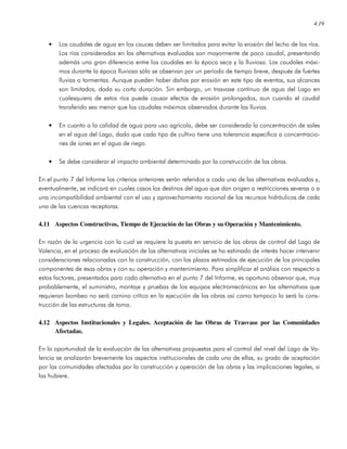 4.19
• Los caudales de agua en los cauces deben ser limitados para evitar la erosión del lecho de los ríos.
Los ríos considerados en las alternativas evaluadas son mayormente de poco caudal, presentando
además una gran diferencia entre los caudales en la época seca y la lluviosa. Los caudales máxi-
mos durante la época lluviosa sólo se observan por un período de tiempo breve, después de fuertes
lluvias o tormentas. Aunque pueden haber daños por erosión en este tipo de eventos, sus alcances
son limitados, dada su corta duración. Sin embargo, un trasvase continuo de agua del Lago en
cualesquiera de estos ríos puede causar efectos de erosión prolongados, aun cuando el caudal
transferido sea menor que los caudales máximos observados durante las lluvias.
• En cuanto a la calidad de agua para uso agrícola, debe ser considerada la concentración de sales
en el agua del Lago, dado que cada tipo de cultivo tiene una tolerancia específica a concentracio-
nes de iones en el agua de riego.
• Se debe considerar el impacto ambiental determinado por la construcción de las obras.
En el punto 7 del Informe los criterios anteriores serán referidos a cada una de las alternativas evaluadas y,
eventualmente, se indicará en cuales casos los destinos del agua que dan origen a restricciones severas o a
una incompatibilidad ambiental con el uso y aprovechamiento racional de los recursos hidráulicos de cada
una de las cuencas receptoras.
4.11 Aspectos Constructivos, Tiempo de Ejecución de las Obras y su Operación y Mantenimiento.
En razón de la urgencia con la cual se requiere la puesta en servicio de las obras de control del Lago de
Valencia, en el proceso de evaluación de las alternativas iniciales se ha estimado de interés hacer intervenir
consideraciones relacionadas con la construcción, con los plazos estimados de ejecución de los principales
componentes de esas obras y con su operación y mantenimiento. Para simplificar el análisis con respecto a
estos factores, presentados para cada alternativa en el punto 7 del Informe, es oportuno observar que, muy
probablemente, el suministro, montaje y pruebas de los equipos electromecánicos en las alternativas que
requieran bombeo no será camino crítico en la ejecución de las obras así como tampoco lo será la cons-
trucción de las estructuras de toma.
4.12 Aspectos Institucionales y Legales. Aceptación de las Obras de Trasvase por las Comunidades
Afectadas.
En la oportunidad de la evaluación de las alternativas propuestas para el control del nivel del Lago de Va-
lencia se analizarán brevemente los aspectos institucionales de cada una de ellas, su grado de aceptación
por las comunidades afectadas por la construcción y operación de las obras y las implicaciones legales, si
las hubiere.
 
