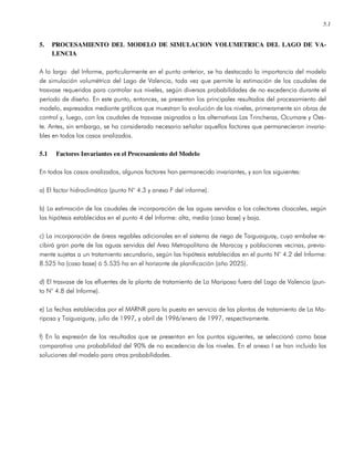 5.1
5. PROCESAMIENTO DEL MODELO DE SIMULACION VOLUMETRICA DEL LAGO DE VA-
LENCIA
A lo largo del Informe, particularmente en el punto anterior, se ha destacado la importancia del modelo
de simulación volumétrica del Lago de Valencia, toda vez que permite la estimación de los caudales de
trasvase requeridos para controlar sus niveles, según diversas probabilidades de no excedencia durante el
período de diseño. En este punto, entonces, se presentan los principales resultados del procesamiento del
modelo, expresados mediante gráficos que muestran la evolución de los niveles, primeramente sin obras de
control y, luego, con los caudales de trasvase asignados a las alternativas Las Trincheras, Ocumare y Oes-
te. Antes, sin embargo, se ha considerado necesario señalar aquellos factores que permanecieron invaria-
bles en todos los casos analizados.
5.1 Factores Invariantes en el Procesamiento del Modelo
En todos los casos analizados, algunos factores han permanecido invariantes, y son los siguientes:
a) El factor hidroclimático (punto N° 4.3 y anexo F del informe).
b) La estimación de los caudales de incorporación de las aguas servidas a los colectores cloacales, según
las hipótesis establecidas en el punto 4 del Informe: alta, media (caso base) y baja.
c) La incorporación de áreas regables adicionales en el sistema de riego de Taiguaiguay, cuyo embalse re-
cibirá gran parte de las aguas servidas del Area Metropolitana de Maracay y poblaciones vecinas, previa-
mente sujetas a un tratamiento secundario, según las hipótesis establecidas en el punto N° 4.2 del Informe:
8.525 ha (caso base) ó 5.535 ha en el horizonte de planificación (año 2025).
d) El trasvase de los efluentes de la planta de tratamiento de La Mariposa fuera del Lago de Valencia (pun-
to N° 4.8 del Informe).
e) La fechas establecidas por el MARNR para la puesta en servicio de las plantas de tratamiento de La Ma-
riposa y Taiguaiguay, julio de 1997, y abril de 1996/enero de 1997, respectivamente.
f) En la expresión de los resultados que se presentan en los puntos siguientes, se seleccionó como base
comparativa una probabilidad del 90% de no excedencia de los niveles. En el anexo I se han incluido las
soluciones del modelo para otras probabilidades.
 