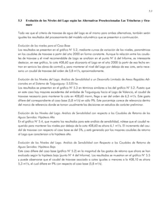 5.3
5.3 Evolución de los Niveles del Lago según las Alternativas Preseleccionadas Las Trincheras y Ocu-
mare
Toda vez que el criterio de trasvase de agua del Lago es el mismo para ambas alternativas, también serán
iguales los resultados del procesamiento del modelo volumétrico que se presentan a continuación.
Evolución de los niveles para el Caso Base
Los resultados se presentan en el gráfico N° 5.2, mediante curvas de variación de los niveles, paramétricas
en los caudales de trasvase a partir del año 2000 en forma constante. Aunque la relación entre los cauda-
les de trasvase y el nivel recomendable de Lago se analizan en el punto N° 6 del Informe, es interesante
destacar, en ese gráfico, la cota 408,60 que alcanzaría el Lago en el año 2000 (a partir de esa fecha en-
tran en servicio las obras de control) y, para mantener el nivel del Lago por debajo de esa cota, sería nece-
sario un caudal de trasvase del orden de 5,8 m³/s, aproximadamente.
Evolución de los Niveles del Lago. Análisis de Sensibilidad a un Desarrollo Limitado de Areas Regables Adi-
cionales en el Sistema de Taiguaiguay: 5.535 ha.
Los resultados se presentan en el gráfico N° 5.3 en términos similares a los del gráfico N° 5.2. Puesto que
en este caso hay mayores excedentes del embalse de Taiguaiguay hacia el Lago de Valencia, el caudal de
trasvase necesario para mantener la cota en 408,60 msnm, llega a ser del orden de 6,3 m³/s. Este gasto
difiere del correspondiente al caso base (5,8 m³/s) en sólo 9%. Este porcentaje carece de relevancia dentro
del marco de referencia donde se toman usualmente las decisiones en estudios de carácter preliminar.
Evolución de los Niveles del Lago. Análisis de Sensibilidad con respecto a los Caudales de Retorno de las
Aguas Servidas: Hipótesis Alta
En el gráfico N° 5.4, que muestra los resultados para este análisis de sensibilidad, nótese que el caudal re-
querido para mantener los niveles por debajo de la cota 408,60 es ahora 6,1 m³/s. El incremento del cau-
dal de trasvase con respecto al caso base es del 5%, y está generado por los mayores caudales de retorno
al Lago que caracterizan a la hipótesis alta.
Evolución de los Niveles del Lago. Análisis de Sensibilidad con Respecto a los Caudales de Retorno de
Aguas Servidas: Hipótesis Baja
Este caso difiere del caso base (gráfico N° 5.2) en la magnitud de los gastos de retorno que ahora se han
evaluado según la hipótesis baja (punto N° 4 del Informe). Los resultados se muestran en el gráfico N° 5.5
y puede observarse que el caudal de trasvase asociado a cotas iguales o menores a la 408,10 es ahora
5,3 m³/s, el cual difiere en 9% con respecto al caso base (5,8 m³/s).
 