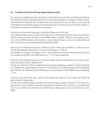 5.6
5.4 Evolución de los Niveles del Lago según la Alternativa Oeste
En cuanto a los caudales de trasvase de la obra complementaria de control del nivel del Lago de Valencia,
el modelo de simulación volumétrica aplicado a la alternativa Oeste genera resultados que difieren signifi-
cativamente de los obtenidos para las alternativas Las Trincheras y Ocumare. En efecto, en la primera de
las señaladas, de los aportes al Lago, se han deducido los escurrimientos de los ríos Cabriales y Maruria, y
los efluentes de la planta de tratamiento de Los Guayos.
Evolución de los Niveles del Lago según la Alternativa Oeste para el Caso Base
Los resultados de este caso se muestran en el gráfico N° 5.6. Nótese que los desvíos de los ríos Cabriales y
Maruria reducen los niveles del Lago en el año 2000 hasta la cota 408,1. Además, con la puesta en servi-
cio en el año 2000 del sistema de tratamiento y trasvase de Los Guayos, y el control complementario de
0,5 m³/s, esa cota no es superada durante el período de análisis.
Evolución de los Niveles del Lago según la Alternativa Oeste. Análisis de Sensibilidad a un Desarrollo Limi-
tado de Areas Regables Adicionales en el Sistema de Taiguaiguay: 5.535 ha
Los resultados se presentan en el gráfico N° 5.7. Ahora el gasto de extracción directa necesario para que
no se supere la cota 408,1 (año 2000) es de unos 1,1 m³/s, aproximadamente.
Evolución de los Niveles del Lago según la Alternativa Oeste. Análisis de Sensibilidad a los Caudales de Re-
torno de las Aguas Servidas: Hipótesis Alta
En este caso, gráfico N° 5.8, los caudales de retorno de aguas servidas que ingresan al Lago corresponde
a la hipótesis alta, caracterizada en el punto N° 4.2 del Informe. El caudal adicional de control requerido
para mantener los niveles del Lago por debajo de la cota alcanzada en el año 2000 es aproximadamente
1 m³/s.
Evolución de los Niveles del lago. Análisis de Sensibilidad con Respecto a los Caudales de Retorno de
Aguas Servidas: Hipótesis Baja
En este caso de hipótesis baja de caudales de retorno de aguas servidas, el gráfico N° 5.9 indica que,
prácticamente, no son necesarios trasvases adicionales de control del nivel, ya que con un caudal de unos
0,2 m³/s es suficiente para mantener el nivel del Lago por debajo de la cota que alcanzaría en el año
2000.
 
