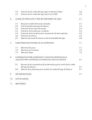 2
5.4 Evolución de los niveles del Lago según la alternativa Oeste 5.6
5.5 Evolución de los niveles del Lago hasta el año 2.000 5.9
6. CAUDAL DE EXTRACCION Y NIVEL RECOMENDABLE DEL LAGO 6.1
6.1 Rango de caudales de trasvase analizados 6.1
6.2 Nivel de equilibrio del Lago de Valencia 6.3
6.3 Evaluación de los costos de trasvase 6.3
6.4 Evaluación de los daños por inundación 6.4
6.5 Evaluación de los beneficios de la recuperación de tierras agrícolas 6.5
6.6 Evaluación económica 6.6
6.7 Selección del caudal de trasvase y nivel recomendable del Lago 6.8
7. CARACTERIZACION INTEGRAL DE LAS ALTERNATIVAS 7.1
7.1 Alternativa Ocumare 7.1
7.2 Alternativa Las Trincheras 7.5
7.3 Alternativa Oeste 7.9
8. COMPARACION ENTRE ALTERNATIVAS Y SELECCION DEFINITIVA DE LA
SOLUCION PARA CONTROLAR LOS NIVELES DEL LAGO DE VALENCIA 8.1
8.1 Resumen de las características de las alternativas para el control de los niveles
del Lago de Valencia 8.1
8.2 Selección de la alternativa para controlar los niveles del Lago de Valencia 8.1
9. RECOMENDACIONES 9.1
10. LISTA DE ANEXOS
11. BIBLIOGRAFIA
 