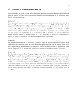 5.9
5.5 Evolución de los Niveles del Lago hasta el año 2000
Para finalizar este punto del Informe, se ha considerado de interés presentar la evolución de los niveles del
Lago de Valencia durante el próximo quinquenio, para diferentes probabilidades de no excedencia, según
los tres escenarios siguientes:
Escenario 1
Corresponde a la situación actual, postergando la puesta en servicio de las plantas de tratamiento de La
Mariposa y Taiguaiguay, con respecto a las fechas establecidas por el MARNR, julio de 1997 y abril de
1996, respectivamente. Los resultados se muestran en el gráfico N° 5.10. Si ese quinquenio es lluvioso, por
ejemplo, si P = 95%, entonces, de ese gráfico se obtiene para el año 2000 un nivel del orden de 409,2
msnm. Por otra parte, si durante ese quinquenio las precipitaciones son las de un año promedio, asocia-
das, por ejemplo, con un porcentaje de no excedencia del 50%, se alcanzaría una cota de 408,3 msnm.
En este momento es oportuno recordar (gráfico N° 1.1) que la cota 407 ya es crítica en cuanto a las inun-
dación del sector Sur de Maracay, con desarrollos habitacionales consolidados.
Escenario 2
Las plantas de tratamiento de La Mariposa y Taiguaiguay entran en servicio en las fechas previstas por el
MARNR y no se implementan obras de control adicionales de los niveles del Lago de Valencia. Por lo tanto,
este caso también es representativo de las alternativas Las Trincheras y Ocumare. Los resultados se mues-
tran en el gráfico N° 5.11. Se observa la evolución atenuada de los niveles con respecto al Escenario 1.
Escenario 3
Las plantas de tratamiento de La Mariposa y Taiguaiguay entran en servicio en las fechas previstas por el
MARNR y se adopta la alternativa Oeste para controlar los niveles del Lago de Valencia. En este caso, si-
multáneamente con el inicio de operaciones en la P/T La Mariposa, se ejecutan los desvíos de los ríos Ca-
briales y Maruria (julio, de 1997). Los resultados se presentan en el gráfico N° 5.12, e indican para el año
2000 y una probabilidad de no excedencia del 95% una disminución del nivel de 1,0 m con respecto al
escenario 1 y de 0,6 m con respecto al escenario 2. Es interesante hacer notar que el efecto de los desvíos
de esos ríos en los niveles del Lago, es de gran importancia, tanto en el primer quinquenio, como en el re-
sto del período de diseño, toda vez que se están deduciendo de los aportes del Lago un gasto medio de
2,2 m³/s.
 
