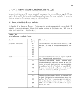 6.1
6. CAUDAL DE TRASVASE Y NIVEL RECOMENDABLE DEL LAGO
La determinación del caudal de trasvase fuera de la cuenca y del nivel recomendable del Lago de Valencia
requiere de un análisis técnico-económico global, para las diversas alternativas analizadas. En los puntos
siguientes se describen los conceptos básicos del análisis realizado.
6.1 Rango de Caudales de Trasvase Analizados
En el análisis de las alternativas Ocumare y Trincheras se han considerado caudales de trasvase desde 1,0
hasta 7,0 m³/s, constantes a partir del año 2000 hasta el horizonte de planificación, año 2025, como se
indica en el cuadro N° 6.1 y el gráfico N° 5.2.
Cuadro N° 6.1Cuadro N° 6.1Cuadro N° 6.1Cuadro N° 6.1
Rango de Caudales Promedio de TrasvaseRango de Caudales Promedio de TrasvaseRango de Caudales Promedio de TrasvaseRango de Caudales Promedio de Trasvase
Alternativa Caudal
(m3/s)
Observaciones
Ocumare y Las Trincheras 1,0
2,0
3,0
4,0
5,0
6,0
7,0
Constante durante el período de análisis, en servicio a partir
del año 2000, hasta el horizonte de planificación, año
2025.
2,2 Desvío de los ríos Cabriales y Maruria, a partir de julio de
1997, hasta el horizonte de planificación.
3,2
4,2
4,8
5,0
Desvío de los ríos Cabriales y Maruria, y el trasvase parcial
o total del efluente de Los Guayos, a partir del año 2000
hasta el horizonte de planificación, con una capacidad des-
de Los Guayos hasta el río Paíto desde 1,0 hasta 4,0 m3/s.
El caudal trasvasado desde Los Guayos varía de acuerdo
con la evolución de los caudales de aguas servidas.
Oeste
5,5
6,0
6,5
7,0
Desvío de los ríos Cabriales y Maruria, el trasvase de todo
el caudal efluente de la planta de tratamiento de Los Gua-
yos hasta el río Paíto, y una obra complementaria de con-
trol. La obra adicional entraría en servicio a partir del año
2000, con un caudal constante hasta el horizonte de plani-
ficación, año 2025.
 