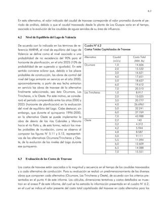 6.3
En esta alternativa, el valor indicado del caudal de trasvase corresponde al valor promedio durante el pe-
ríodo de análisis, debido a que el caudal trasvasado desde la planta de Los Guayos varía en el tiempo,
asociado a la evolución de los caudales de aguas servidas de su área de influencia.
6.2 Nivel de Equilibrio del Lago de Valencia
De acuerdo con lo indicado en los términos de re-
ferencia MARNR, el nivel de equilibrio del Lago de
Valencia se define como el nivel asociado a una
probabilidad de no excedencia del 90% para el
horizonte de planificación, en el año 2025 (10% de
probabilidad de ser superado o igualado). En este
sentido conviene aclarar que, debido a los plazos
probables de construcción, las obras de control del
nivel del Lago entrarán en servicio en el año 2000,
aproximadamente; a partir de esa fecha entrarían
en servicio las obras de trasvase de la alternativa
finalmente seleccionada, sea ésta Ocumare, Las
Trincheras, o la Oeste. Por este motivo, se conside-
rará el período comprendido entre los años 2000 y
2025 (horizonte de planificación) en la evaluación
del nivel de equilibrio del Lago. Cabe destacar, sin
embargo, que durante el quinquenio 1996-2000,
en la alternativa Oeste se puede implementar la
obra de desvío de los ríos Cabriales y Maruria
hacia el río Paíto y, de esta forma, reducir los nive-
les probables de inundación, como se observa al
comparar las figuras N° 5.11 y 5.12, representati-
vas de las alternativas Ocumare/Trincheras y Oes-
te, de la evolución de los niveles del Lago durante
ese quinquenio.
6.3 Evaluación de los Costos de Trasvase
Los costos de trasvase están asociados a la magnitud y secuencia en el tiempo de los caudales trasvasados
y a cada alternativa de conducción. Para su evaluación se realizó un predimensionamiento de las diversas
obras que componen cada alternativa (Ocumare, Las Trincheras y Oeste), de acuerdo con los criterios pre-
sentados en el punto 4 de este informe. Los cálculos, dimensiones tentativas y costos detallados se mues-
tran en el anexo P de este informe, del cual se ha extraído la información presentada en el cuadro N° 6.2,
en el cual se indica el valor presente del costo total capitalizado del trasvase en cada alternativa para los
Cuadro N° 6.2Cuadro N° 6.2Cuadro N° 6.2Cuadro N° 6.2
CosCosCosCostos Totales Capitalizados de Trasvasetos Totales Capitalizados de Trasvasetos Totales Capitalizados de Trasvasetos Totales Capitalizados de Trasvase
Alternativa Caudal
(m3/s)
Costo Total
(MM. Bs)
1,0 14.606
2,0 15.532
3,0 16.621
4,0 17.651
5,0 18.627
6,0 19.612
Ocumare
7,0 20.510
1,0 8.917
2,0 15.025
3,0 20.777
4,0 26.6961
5,0 32.241
6,0 37.769
Las Trincheras
7,0 43.988
2,2 140
3,2 4.312
4,2 5.944
4,8 8.587
5,0 9.111
5,5 11.094
6,0 12.609
6,5 14.088
Oeste
7,0 15.551
 