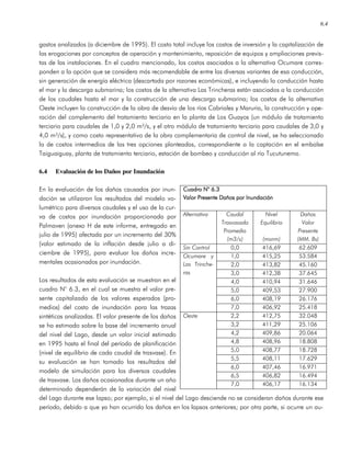 6.4
gastos analizados (a diciembre de 1995). El costo total incluye los costos de inversión y la capitalización de
las erogaciones por conceptos de operación y mantenimiento, reposición de equipos y ampliaciones previs-
tas de las instalaciones. En el cuadro mencionado, los costos asociados a la alternativa Ocumare corres-
ponden a la opción que se considera más recomendable de entre las diversas variantes de esa conducción,
sin generación de energía eléctrica (descartada por razones económicas), e incluyendo la conducción hasta
el mar y la descarga submarina; los costos de la alternativa Las Trincheras están asociados a la conducción
de los caudales hasta el mar y la construcción de una descarga submarina; los costos de la alternativa
Oeste incluyen la construcción de la obra de desvío de los ríos Cabriales y Maruria, la construcción y ope-
ración del complemento del tratamiento terciario en la planta de Los Guayos (un módulo de tratamiento
terciario para caudales de 1,0 y 2,0 m³/s, y el otro módulo de tratamiento terciario para caudales de 3,0 y
4,0 m³/s), y como costo representativo de la obra complementaria de control de nivel, se ha seleccionado
la de costos intermedios de las tres opciones planteadas, correspondiente a la captación en el embalse
Taiguaiguay, planta de tratamiento terciario, estación de bombeo y conducción al río Tucutunemo.
6.4 Evaluación de los Daños por Inundación
En la evaluación de los daños causados por inun-
dación se utilizaron los resultados del modelo vo-
lumétrico para diversos caudales y el uso de la cur-
va de costos por inundación proporcionada por
Palmaven (anexo H de este informe, entregado en
julio de 1995) afectada por un incremento del 30%
(valor estimado de la inflación desde julio a di-
ciembre de 1995), para evaluar los daños incre-
mentales ocasionados por inundación.
Los resultados de esta evaluación se muestran en el
cuadro N° 6.3, en el cual se muestra el valor pre-
sente capitalizado de los valores esperados (pro-
medios) del costo de inundación para las trazas
sintéticas analizadas. El valor presente de los daños
se ha estimado sobre la base del incremento anual
del nivel del Lago, desde un valor inicial estimado
en 1995 hasta el final del período de planificación
(nivel de equilibrio de cada caudal de trasvase). En
su evaluación se han tomado los resultados del
modelo de simulación para los diversos caudales
de trasvase. Los daños ocasionados durante un año
determinado dependerán de la variación del nivel
del Lago durante ese lapso; por ejemplo, si el nivel del Lago desciende no se consideran daños durante ese
período, debido a que ya han ocurrido los daños en los lapsos anteriores; por otra parte, si ocurre un au-
Cuadro N° 6.3Cuadro N° 6.3Cuadro N° 6.3Cuadro N° 6.3
Valor Presente Daños por InundaciónValor Presente Daños por InundaciónValor Presente Daños por InundaciónValor Presente Daños por Inundación
Alternativa Caudal
Trasvasado
Promedio
(m3/s)
Nivel
Equilibrio
(msnm)
Daños
Valor
Presente
(MM. Bs)
Sin Control 0,0 416,69 62.609
1,0 415,25 53.584
2,0 413,82 45.160
3,0 412,38 37.645
4,0 410,94 31.646
5,0 409,53 27.900
6,0 408,19 26.176
Ocumare y
Las Trinche-
ras
7,0 406,92 25.418
2,2 412,75 32.048
3,2 411,29 25.106
4,2 409,86 20.064
4,8 408,96 18.808
5,0 408,77 18.728
5,5 408,11 17.629
6,0 407,46 16.971
6,5 406,82 16.494
Oeste
7,0 406,17 16.134
 
