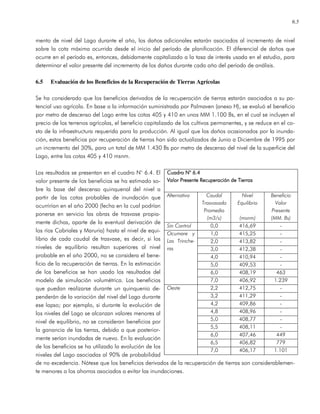 6.5
mento de nivel del Lago durante el año, los daños adicionales estarán asociados al incremento de nivel
sobre la cota máxima ocurrida desde el inicio del período de planificación. El diferencial de daños que
ocurre en el período es, entonces, debidamente capitalizado a la tasa de interés usada en el estudio, para
determinar el valor presente del incremento de los daños durante cada año del período de análisis.
6.5 Evaluación de los Beneficios de la Recuperación de Tierras Agrícolas
Se ha considerado que los beneficios derivados de la recuperación de tierras estarán asociados a su po-
tencial uso agrícola. En base a la información suministrada por Palmaven (anexo H), se evaluó el beneficio
por metro de descenso del Lago entre las cotas 405 y 410 en unos MM 1.100 Bs, en el cual se incluyen el
precio de los terrenos agrícolas, el beneficio capitalizado de los cultivos permanentes, y se reduce en el co-
sto de la infraestructura requerida para la producción. Al igual que los daños ocasionados por la inunda-
ción, estos beneficios por recuperación de tierras han sido actualizados de Junio a Diciembre de 1995 por
un incremento del 30%, para un total de MM 1.430 Bs por metro de descenso del nivel de la superficie del
Lago, entre las cotas 405 y 410 msnm.
Los resultados se presentan en el cuadro N° 6.4. El
valor presente de los beneficios se ha estimado so-
bre la base del descenso quinquenal del nivel a
partir de las cotas probables de inundación que
ocurrirían en el año 2000 (fecha en la cual podrían
ponerse en servicio las obras de trasvase propia-
mente dichas, aparte de la eventual derivación de
los ríos Cabriales y Maruria) hasta el nivel de equi-
librio de cada caudal de trasvase, es decir, si los
niveles de equilibrio resultan superiores al nivel
probable en el año 2000, no se considera el bene-
ficio de la recuperación de tierras. En la estimación
de los beneficios se han usado los resultados del
modelo de simulación volumétrica. Los beneficios
que puedan realizarse durante un quinquenio de-
penderán de la variación del nivel del Lago durante
ese lapso; por ejemplo, si durante la evolución de
los niveles del Lago se alcanzan valores menores al
nivel de equilibrio, no se consideran beneficios por
la ganancia de las tierras, debido a que posterior-
mente serían inundadas de nuevo. En la evaluación
de los beneficios se ha utilizado la evolución de los
niveles del Lago asociadas al 90% de probabilidad
de no excedencia. Nótese que los beneficios derivados de la recuperación de tierras son considerablemen-
te menores a los ahorros asociados a evitar las inundaciones.
Cuadro NCuadro NCuadro NCuadro N° 6.4° 6.4° 6.4° 6.4
Valor PresenteValor PresenteValor PresenteValor Presente Recuperación de TierrasRecuperación de TierrasRecuperación de TierrasRecuperación de Tierras
Alternativa Caudal
Trasvasado
Promedio
(m3/s)
Nivel
Equilibrio
(msnm)
Beneficio
Valor
Presente
(MM. Bs)
Sin Control 0,0 416,69 -
1,0 415,25 -
2,0 413,82 -
3,0 412,38 -
4,0 410,94 -
5,0 409,53 -
6,0 408,19 463
Ocumare y
Las Trinche-
ras
7,0 406,92 1.239
2,2 412,75 -
3,2 411,29 -
4,2 409,86 -
4,8 408,96 -
5,0 408,77 -
5,5 408,11 -
6,0 407,46 449
6,5 406,82 779
Oeste
7,0 406,17 1.101
 