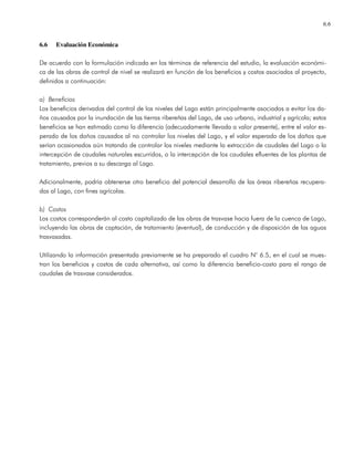 6.6
6.6 Evaluación Económica
De acuerdo con la formulación indicada en los términos de referencia del estudio, la evaluación económi-
ca de las obras de control de nivel se realizará en función de los beneficios y costos asociados al proyecto,
definidos a continuación:
a) Beneficios
Los beneficios derivados del control de los niveles del Lago están principalmente asociados a evitar los da-
ños causados por la inundación de las tierras ribereñas del Lago, de uso urbano, industrial y agrícola; estos
beneficios se han estimado como la diferencia (adecuadamente llevada a valor presente), entre el valor es-
perado de los daños causados al no controlar los niveles del Lago, y el valor esperado de los daños que
serían ocasionados aún tratando de controlar los niveles mediante la extracción de caudales del Lago o la
intercepción de caudales naturales escurridos, o la intercepción de los caudales efluentes de las plantas de
tratamiento, previos a su descarga al Lago.
Adicionalmente, podría obtenerse otro beneficio del potencial desarrollo de las áreas ribereñas recupera-
das al Lago, con fines agrícolas.
b) Costos
Los costos corresponderán al costo capitalizado de las obras de trasvase hacia fuera de la cuenca de Lago,
incluyendo las obras de captación, de tratamiento (eventual), de conducción y de disposición de las aguas
trasvasadas.
Utilizando la información presentada previamente se ha preparado el cuadro N° 6.5, en el cual se mues-
tran los beneficios y costos de cada alternativa, así como la diferencia beneficio-costo para el rango de
caudales de trasvase considerados.
 
