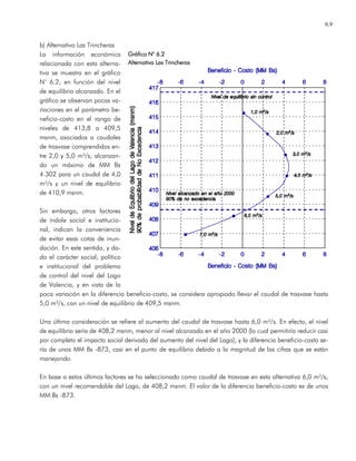 6.9
b) Alternativa Las Trincheras
La información económica
relacionada con esta alterna-
tiva se muestra en el gráfico
N° 6.2, en función del nivel
de equilibrio alcanzado. En el
gráfico se observan pocas va-
riaciones en el parámetro be-
neficio-costo en el rango de
niveles de 413,8 a 409,5
msnm, asociados a caudales
de trasvase comprendidos en-
tre 2,0 y 5,0 m³/s, alcanzan-
do un máximo de MM Bs
4.302 para un caudal de 4,0
m³/s y un nivel de equilibrio
de 410,9 msnm.
Sin embargo, otros factores
de índole social e institucio-
nal, indican la conveniencia
de evitar esas cotas de inun-
dación. En este sentido, y da-
do el carácter social, político
e institucional del problema
de control del nivel del Lago
de Valencia, y en vista de la
poca variación en la diferencia beneficio-costo, se considera apropiado llevar el caudal de trasvase hasta
5,0 m³/s, con un nivel de equilibrio de 409,5 msnm.
Una última consideración se refiere al aumento del caudal de trasvase hasta 6,0 m³/s. En efecto, el nivel
de equilibrio sería de 408,2 msnm, menor al nivel alcanzado en el año 2000 (lo cual permitiría reducir casi
por completo el impacto social derivado del aumento del nivel del Lago), y la diferencia beneficio-costo se-
ría de unos MM Bs -873, casi en el punto de equilibrio debido a la magnitud de las cifras que se están
manejando.
En base a estos últimos factores se ha seleccionado como caudal de trasvase en esta alternativa 6,0 m³/s,
con un nivel recomendable del Lago, de 408,2 msnm. El valor de la diferencia beneficio-costo es de unos
MM Bs -873.
Gráfico NGráfico NGráfico NGráfico N° 6.2° 6.2° 6.2° 6.2
AlternativaAlternativaAlternativaAlternativa Las TrincherasLas TrincherasLas TrincherasLas Trincheras
 