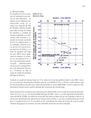 6.10
c) Alternativa Oeste
En el gráfico N° 6.3 se mues-
tran los parámetros económi-
cos de esta alternativa. Se
observa que la diferencia be-
neficio-costo oscila en un
rango muy reducido de MM
Bs 33.400 a MM Bs 36.600
para todo el rango de niveles
de equilibrio y caudales de
trasvase analizados, y su valor
máximo está asociado a un
caudal de trasvase promedio
de 4,2 m³/s (desvío de los rí-
os Cabriales y Maruria y en-
vío de 2,0 m³/s de Los Gua-
yos hacia el río Paíto) y a un
nivel de equilibrio del Lago
de unos 409,9 msnm. Igual-
mente se observa, al compa-
rar con los gráficos N° 6.1 y
6.2, que el parámetro benefi-
cio-costo sistemáticamente
mayor que los correspondien-
tes a las alternativas Ocuma-
re y Trincheras, en todo el
rango de niveles de equilibrio
del Lago de Valencia.
Aumentar el caudal de trasvase hasta 5,5 m³/s, reduciría el nivel de equilibrio hasta la cota 408,1 msnm,
con una reducción del parámetro beneficio-costo de unos MM Bs 2.715, un 7% de su valor máximo, pero
el nivel de equilibrio sería del mismo orden del alcanzado en el año 2000 (408,1 msnm), y reduciría nota-
blemente el impacto social y político derivado del incremento del nivel del Lago.
Sobre la base de las consideraciones anteriores se ha seleccionado como caudal de trasvase de esta alter-
nativa 5,5 m³/s, con un nivel recomendable del Lago de 408,1 msnm, y un valor del parámetro beneficio-
costo de MM Bs 33.886. Las obras de control del nivel serían el desvío de los ríos Cabriales y Maruria, la
conducción del efluente de la planta de Los Guayos hacia el Paíto, y una obra complementaria de control
para un caudal de 0,5 m³/s. En el análisis se han considerado los costos de la obra de control comple-
mentaria Taiguaiguay-Tucutunemo, de costo intermedio de las tres opciones analizadas.
Gráfico NGráfico NGráfico NGráfico N° 6.3° 6.3° 6.3° 6.3
AlternativaAlternativaAlternativaAlternativa OesteOesteOesteOeste
 