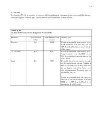 6.11
d) Resumen
En el cuadro N° 6.6 se presenta un resumen de los caudales de trasvase y niveles recomendables de equi-
librio del Lago de Valencia, para las tres alternativas consideradas en este informe.
Cuadro N° 6.6Cuadro N° 6.6Cuadro N° 6.6Cuadro N° 6.6
Caudales de Trasvase y Niveles de Equilibrio RecomendadosCaudales de Trasvase y Niveles de Equilibrio RecomendadosCaudales de Trasvase y Niveles de Equilibrio RecomendadosCaudales de Trasvase y Niveles de Equilibrio Recomendados
Alternativa Caudal Trasvase
(m3/s)
Nivel Recomendable
(msmn)
Observaciones
Ocumare 6,0 408,2 El nivel recomendable sería menor a la co-
ta de inundación en el año 2000 con un
90% de probabilidad de no excedencia, de
408,6 msnm.
Las Trincheras 6,0 408,2 El nivel recomendable sería menor a la co-
ta de inundación en el año 2000 con un
90% de probabilidad de no excedencia, de
408,6 msnm.
Oeste 5,5 408,1 El caudal de extracción estaría formado
por la desviación de los ríos Cabriales y
Maruria, la conducción de todo el efluente
de Los Guayos hasta el río Paíto, y una
obra complementaria de control, para un
caudal de 0,5 m3/s.
El nivel recomendable sería del mismo or-
den que la cota de inundación en el año
2000 con un 90% de probabilidad de no
excedencia, de 408,1 msnm.
 