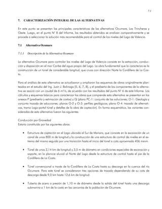 7.1
7. CARACTERIZACIÓN INTEGRAL DE LAS ALTERNATIVAS
En este punto se presentan las principales características de las alternativas Ocumare, Las Trincheras y
Oeste. Luego, en el punto N° 8 del Informe, los resultados obtenidos se analizan comparativamente y se
procede a seleccionar la solución más recomendable para el control de los niveles del Lago de Valencia.
7.1 Alternativa Ocumare
7.1.1 Descripción de la Alternativa Ocumare
La alternativa Ocumare para controlar los niveles del Lago de Valencia consiste en la extracción, conduc-
ción y disposición en el mar Caribe del agua propia del Lago. La obra fundamental que la caracteriza es la
construcción de un túnel de considerable longitud, que cruza con dirección Norte la Cordillera de La Cos-
ta.
Para el análisis de esta alternativa se actualizaron y ampliaron los esquemas de obras originalmente plan-
teados en el estudio del Ing. Juan J. Bolinaga [5, 6, 7, 8], y el prediseño de los componentes de la alterna-
tiva se asoció con un caudal de 6 m³/s, de acuerdo con los resultados del punto N° 6 de este Informe. Los
cálculos y esquemas básicos para caracterizar las obras que comprende esta alternativa se presentan en los
anexos P (prediseño y estimación de costos) y Q (plano PC-1: conjunto de las soluciones; O-1: Geología y
conjunto trazado de aducciones; planos O-2 y O-3: perfiles geológicos; plano O-4: trazado de alternati-
vas, tramo Lago-portal túnel y detalles de la obra de captación). En forma esquemática, las variantes con-
sideradas de esta alternativa fueron las siguientes:
Conducción por Gravedad
Estaría constituida por las siguientes obras:
• Estructura de captación en el Lago ubicada al Sur de Mariara, que consiste en la excavación de un
canal de unos 800 m de longitud y la construcción de una estructura de control de niveles en el ex-
tremo del mismo seguida por una transición hasta el inicio del túnel a cota aproximada 406 msnm.
• Túnel de unos 2,14 km de longitud y 3,5 m de diámetro en condiciones especiales de excavación y
soporte, en la planicie aluvial al Norte del Lago desde la estructura de control hasta el pie de la
Cordillera de La Costa.
• Túnel convencional a través de la Cordillera de La Costa hasta su descarga en la cuenca del río
Ocumare. Para este túnel se consideraron tres opciones de trazado dependiendo de su cota de
descarga desde 9,0 km hasta 12,6 km de longitud.
• Tubería de acero a presión de 1,10 m de diámetro desde la salida del túnel hasta una descarga
submarina a 1 km de la costa en las cercanías de la población de Ocumare.
 