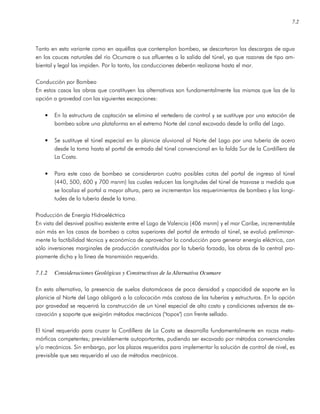 7.2
Tanto en esta variante como en aquéllas que contemplan bombeo, se descartaron las descargas de agua
en los cauces naturales del río Ocumare o sus afluentes a la salida del túnel, ya que razones de tipo am-
biental y legal las impiden. Por lo tanto, las conducciones deberán realizarse hasta el mar.
Conducción por Bombeo
En estos casos las obras que constituyen las alternativas son fundamentalmente las mismas que las de la
opción a gravedad con las siguientes excepciones:
• En la estructura de captación se elimina el vertedero de control y se sustituye por una estación de
bombeo sobre una plataforma en el extremo Norte del canal excavado desde la orilla del Lago.
• Se sustituye el túnel especial en la planicie aluvional al Norte del Lago por una tubería de acero
desde la toma hasta el portal de entrada del túnel convencional en la falda Sur de la Cordillera de
La Costa.
• Para este caso de bombeo se consideraron cuatro posibles cotas del portal de ingreso al túnel
(440, 500, 600 y 700 msnm) las cuales reducen las longitudes del túnel de trasvase a medida que
se localiza el portal a mayor altura, pero se incrementan los requerimientos de bombeo y las longi-
tudes de la tubería desde la toma.
Producción de Energía Hidroeléctrica
En vista del desnivel positivo existente entre el Lago de Valencia (406 msnm) y el mar Caribe, incrementable
aún más en los casos de bombeo a cotas superiores del portal de entrada al túnel, se evaluó preliminar-
mente la factibilidad técnica y económica de aprovechar la conducción para generar energía eléctrica, con
sólo inversiones marginales de producción constituidas por la tubería forzada, las obras de la central pro-
piamente dicha y la línea de transmisión requerida.
7.1.2 Consideraciones Geológicas y Constructivas de la Alternativa Ocumare
En esta alternativa, la presencia de suelos diatomáceos de poca densidad y capacidad de soporte en la
planicie al Norte del Lago obligará a la colocación más costosa de las tuberías y estructuras. En la opción
por gravedad se requerirá la construcción de un túnel especial de alto costo y condiciones adversas de ex-
cavación y soporte que exigirán métodos mecánicos ("topos") con frente sellado.
El túnel requerido para cruzar la Cordillera de La Costa se desarrolla fundamentalmente en rocas meta-
mórficas competentes; previsiblemente autoportantes, pudiendo ser excavado por métodos convencionales
y/o mecánicos. Sin embargo, por los plazos requeridos para implementar la solución de control de nivel, es
previsible que sea requerido el uso de métodos mecánicos.
 