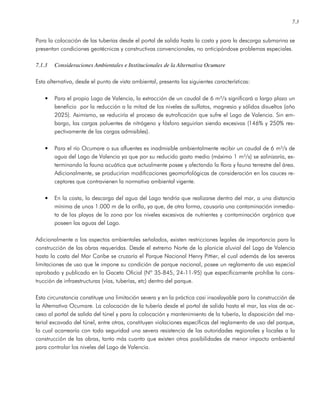 7.3
Para la colocación de las tuberías desde el portal de salida hasta la costa y para la descarga submarina se
presentan condiciones geotécnicas y constructivas convencionales, no anticipándose problemas especiales.
7.1.3 Consideraciones Ambientales e Institucionales de la Alternativa Ocumare
Esta alternativa, desde el punto de vista ambiental, presenta las siguientes características:
• Para el propio Lago de Valencia, la extracción de un caudal de 6 m³/s significará a largo plazo un
beneficio por la reducción a la mitad de los niveles de sulfatos, magnesio y sólidos disueltos (año
2025). Asimismo, se reduciría el proceso de eutroficación que sufre el Lago de Valencia. Sin em-
bargo, las cargas poluentes de nitrógeno y fósforo seguirían siendo excesivas (146% y 250% res-
pectivamente de las cargas admisibles).
• Para el río Ocumare o sus afluentes es inadmisible ambientalmente recibir un caudal de 6 m³/s de
agua del Lago de Valencia ya que por su reducido gasto medio (máximo 1 m³/s) se salinizaría, ex-
terminando la fauna acuática que actualmente posee y afectando la flora y fauna terrestre del área.
Adicionalmente, se producirían modificaciones geomorfológicas de consideración en los cauces re-
ceptores que contravienen la normativa ambiental vigente.
• En la costa, la descarga del agua del Lago tendría que realizarse dentro del mar, a una distancia
mínima de unos 1.000 m de la orilla, ya que, de otra forma, causaría una contaminación inmedia-
ta de las playas de la zona por los niveles excesivos de nutrientes y contaminación orgánica que
poseen las aguas del Lago.
Adicionalmente a los aspectos ambientales señalados, existen restricciones legales de importancia para la
construcción de las obras requeridas. Desde el extremo Norte de la planicie aluvial del Lago de Valencia
hasta la costa del Mar Caribe se cruzaría el Parque Nacional Henry Pittier, el cual además de las severas
limitaciones de uso que le impone su condición de parque nacional, posee un reglamento de uso especial
aprobado y publicado en la Gaceta Oficial (Nº 35-845, 24-11-95) que específicamente prohíbe la cons-
trucción de infraestructuras (vías, tuberías, etc) dentro del parque.
Esta circunstancia constituye una limitación severa y en la práctica casi insoslayable para la construcción de
la Alternativa Ocumare. La colocación de la tubería desde el portal de salida hasta el mar, las vías de ac-
ceso al portal de salida del túnel y para la colocación y mantenimiento de la tubería, la disposición del ma-
terial excavado del túnel, entre otras, constituyen violaciones específicas del reglamento de uso del parque,
lo cual acarrearía con toda seguridad una severa resistencia de las autoridades regionales y locales a la
construcción de las obras, tanto más cuanto que existen otras posibilidades de menor impacto ambiental
para controlar los niveles del Lago de Valencia.
 