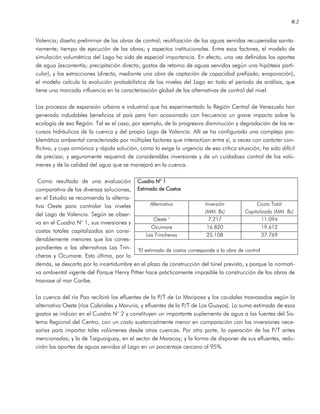 R.2
Valencia; diseño preliminar de las obras de control; reutilización de las aguas servidas recuperadas sanita-
riamente; tiempo de ejecución de las obras; y aspectos institucionales. Entre esos factores, el modelo de
simulación volumétrica del Lago ha sido de especial importancia. En efecto, una vez definidos los aportes
de agua (escorrentía; precipitación directa; gastos de retorno de aguas servidas según una hipótesis parti-
cular), y las extracciones (directa, mediante una obra de captación de capacidad prefijada; evaporación),
el modelo calcula la evolución probabilística de los niveles del Lago en todo el período de análisis, que
tiene una marcada influencia en la caracterización global de las alternativas de control del nivel.
Los procesos de expansión urbana e industrial que ha experimentado la Región Central de Venezuela han
generado indudables beneficios al país pero han ocasionado con frecuencia un grave impacto sobre la
ecología de esa Región. Tal es el caso, por ejemplo, de la progresiva disminución y degradación de los re-
cursos hidráulicos de la cuenca y del propio Lago de Valencia. Allí se ha configurado una compleja pro-
blemática ambiental caracterizada por múltiples factores que interactúan entre sí, a veces con carácter con-
flictivo, y cuya armónica y rápida solución, como lo exige la urgencia de esa crítica situación, ha sido difícil
de precisar, y seguramente requerirá de considerables inversiones y de un cuidadoso control de los volú-
menes y de la calidad del agua que se manejará en la cuenca.
Como resultado de una evaluación
comparativa de las diversas soluciones,
en el Estudio se recomienda la alterna-
tiva Oeste para controlar los niveles
del Lago de Valencia. Según se obser-
va en el Cuadro N° 1, sus inversiones y
costos totales capitalizados son consi-
derablemente menores que los corres-
pondientes a las alternativas Las Trin-
cheras y Ocumare. Esta última, por lo
demás, se descarta por la incertidumbre en el plazo de construcción del túnel previsto, y porque la normati-
va ambiental vigente del Parque Henry Pittier hace prácticamente imposible la construcción de las obras de
trasvase al mar Caribe.
La cuenca del río Pao recibirá los efluentes de la P/T de La Mariposa y los caudales trasvasados según la
alternativa Oeste (ríos Cabriales y Maruria, y efluentes de la P/T de Los Guayos). La suma estimada de esos
gastos se indican en el Cuadro N° 2 y constituyen un importante suplemento de agua a las fuentes del Sis-
tema Regional del Centro, con un costo sustancialmente menor en comparación con las inversiones nece-
sarias para importar tales volúmenes desde otras cuencas. Por otra parte, la operación de las P/T antes
mencionadas; y la de Taiguaiguay, en el sector de Maracay; y la forma de disponer de sus efluentes, redu-
cirán los aportes de aguas servidas al Lago en un porcentaje cercano al 95%.
Cuadro NCuadro NCuadro NCuadro N° 1° 1° 1° 1
Estimado de CostosEstimado de CostosEstimado de CostosEstimado de Costos
Alternativa Inversión
(MM: Bs)
Costo Total
Capitalizado (MM. Bs)
Oeste ° 7.217 11.094
Ocumare 16.820 19.612
Las Trincheras 25.108 37.769
°El estimado de costos corresponde a la obra de control
 