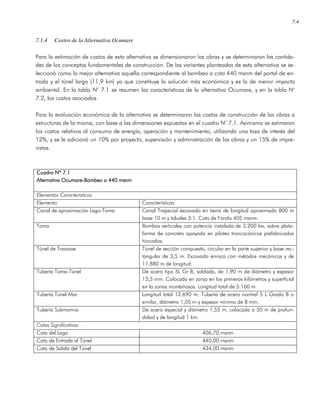 7.4
7.1.4 Costos de la Alternativa Ocumare
Para la estimación de costos de esta alternativa se dimensionaron las obras y se determinaron las cantida-
des de los conceptos fundamentales de construcción. De las variantes planteadas de esta alternativa se se-
leccionó como la mejor alternativa aquella correspondiente al bombeo a cota 440 msnm del portal de en-
trada y el túnel largo (11,9 km) ya que constituye la solución más económica y es la de menor impacto
ambiental. En la tabla N° 7.1 se resumen las características de la alternativa Ocumare, y en la tabla N°
7.2, los costos asociados.
Para la evaluación económica de la alternativa se determinaron los costos de construcción de las obras o
estructuras de la misma, con base a las dimensiones expuestas en el cuadro N° 7.1. Asimismo se estimaron
los costos relativos al consumo de energía, operación y mantenimiento, utilizando una tasa de interés del
12%, y se le adicionó un 10% por proyecto, supervisión y administración de las obras y un 15% de impre-
vistos.
Cuadro Nº 7.1Cuadro Nº 7.1Cuadro Nº 7.1Cuadro Nº 7.1
AAAAlternativa Ocumarelternativa Ocumarelternativa Ocumarelternativa Ocumare----Bombeo a 440 msnmBombeo a 440 msnmBombeo a 440 msnmBombeo a 440 msnm
Elementos Característicos
Elemento Características
Canal de aproximación Lago-Toma Canal Trapecial excavado en tierra de longitud aproximada 800 m
base 10 m y taludes 3:1. Cota de Fondo 405 msnm.
Toma Bombas verticales con potencia instalada de 3.200 kw, sobre plata-
forma de concreto apoyada en pilotes troncocónicos prefabricados
hincados.
Túnel de Trasvase Túnel de sección compuesta, circular en la parte superior y base rec-
tangular de 3,5 m. Excavado enroca con métodos mecánicos y de
11.880 m de longitud.
Tubería Toma-Túnel De acero tipo 5L Gr B, soldada, de 1,90 m de diámetro y espesor
13,5 mm. Colocada en zanja en los primeros kilómetros y superficial
en la zonas montañosas. Longitud total de 5.160 m.
Tubería Túnel-Mar Longitud total 12.690 m. Tubería de acero normal 5 L Grado B o
similar, diámetro 1,05 m y espesor mínimo de 8 mm.
Tubería Submarina De acero especial y diámetro 1,55 m, colocada a 50 m de profun-
didad y de longitud 1 km.
Cotas Significativas
Cota del Lago 406,70 msnm
Cota de Entrada al Túnel 440,00 msnm
Cota de Salida del Túnel 434,00 msnm
 
