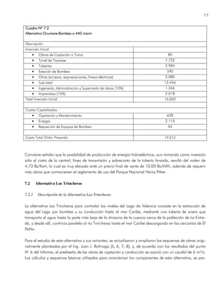 7.5
Cuadro Nº 7.2Cuadro Nº 7.2Cuadro Nº 7.2Cuadro Nº 7.2
Alternativa OcumareAlternativa OcumareAlternativa OcumareAlternativa Ocumare----Bombeo a 440 msnmBombeo a 440 msnmBombeo a 440 msnmBombeo a 440 msnm
Descripción
Inversión Inicial
• Obras de Captación o Toma 80
• Túnel de Trasvase 7.722
• Tuberías 2.984
• Estación de Bombeo 590
• Otros (accesos, expropiaciones, líneas eléctricas) 2.080
• Sub-total 13.456
• Ingeniería, Administración y Supervisión de obras (10%) 1.346
• Imprevistos (15%) 2.018
Total Inversión Inicial 16.820
Costos Capitalizados
• Operación y Mantenimiento 628
• Energía 2.110
• Reposición de Equipos de Bombeo 54
Costo Total (Valor Presente) 19.612
Conviene señalar que la posibilidad de producción de energía hidroeléctrica, aun tomando como inversión
sólo el costo de la central, línea de transmisión y sobrecosto de la tubería forzada, resultó del orden de
4,73 Bs/Kwh, lo cual es muy elevado ante un precio final de venta de 10,00 Bs/kWh, además de requerir
más obras que contravienen el reglamento de uso del Parque Nacional Henry Pittier.
7.2 Alternativa Las Trincheras
7.2.1 Descripción de la Alternativa Las Trincheras
La alternativa Las Trincheras para controlar los niveles del Lago de Valencia consiste en la extracción de
agua del Lago por bombeo y su conducción hasta el mar Caribe, mediante una tubería de acero que
transporta el agua hasta la parte más baja de la divisoria de la cuenca cerca de la población de La Entra-
da, y desde allí, continúa paralela al río Trincheras hasta el mar Caribe descargando en las cercanías de El
Palito.
Para el estudio de esta alternativa y sus variantes, se actualizaron y ampliaron los esquemas de obras origi-
nalmente planteadas por el Ing. Juan J. Bolinaga [5, 6, 7, 8], y, de acuerdo con los resultados del punto
N° 6 del Informe, el prediseño de las obras de captación y conducción se asoció con un caudal de 6 m³/s.
Los cálculos y esquemas básicos utilizados para caracterizar los componentes de esta alternativa, se pre-
 