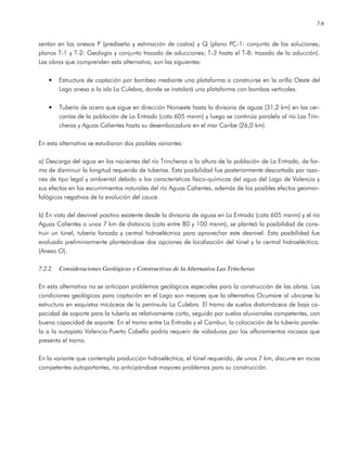 7.6
sentan en los anexos P (prediseño y estimación de costos) y Q (plano PC-1: conjunto de las soluciones;
planos T-1 y T-2: Geología y conjunto trazado de aducciones; T-3 hasta el T-8: trazado de la aducción).
Las obras que comprenden esta alternativa, son las siguientes:
• Estructura de captación por bombeo mediante una plataforma a construirse en la orilla Oeste del
Lago anexa a la isla La Culebra, donde se instalará una plataforma con bombas verticales.
• Tubería de acero que sigue en dirección Noroeste hasta la divisoria de aguas (31,2 km) en las cer-
canías de la población de La Entrada (cota 605 msnm) y luego se continúa paralela al río Las Trin-
cheras y Aguas Calientes hasta su desembocadura en el mar Caribe (26,0 km).
En esta alternativa se estudiaron dos posibles variantes:
a) Descarga del agua en los nacientes del río Trincheras a la altura de la población de La Entrada, de for-
ma de disminuir la longitud requerida de tuberías. Esta posibilidad fue posteriormente descartada por razo-
nes de tipo legal y ambiental debido a las características físico-químicas del agua del Lago de Valencia y
sus efectos en los escurrimientos naturales del río Aguas Calientes, además de los posibles efectos geomor-
fológicos negativos de la evolución del cauce.
b) En vista del desnivel positivo existente desde la divisoria de aguas en La Entrada (cota 605 msnm) y el río
Aguas Calientes a unos 7 km de distancia (cota entre 80 y 100 msnm), se planteó la posibilidad de cons-
truir un túnel, tubería forzada y central hidroeléctrica para aprovechar este desnivel. Esta posibilidad fue
evaluada preliminarmente planteándose dos opciones de localización del túnel y la central hidroeléctrica.
(Anexo O).
7.2.2 Consideraciones Geológicas y Constructivas de la Alternativa Las Trincheras
En esta alternativa no se anticipan problemas geológicos especiales para la construcción de las obras. Las
condiciones geológicas para captación en el Lago son mejores que la alternativa Ocumare al ubicarse la
estructura en esquistos micáceos de la península La Culebra. El tramo de suelos diatomáceos de baja ca-
pacidad de soporte para la tubería es relativamente corto, seguido por suelos aluvionales competentes, con
buena capacidad de soporte. En el tramo entre La Entrada y el Cambur, la colocación de la tubería parale-
la a la autopista Valencia-Puerto Cabello podría requerir de voladuras por los afloramientos rocosos que
presenta el tramo.
En la variante que contempla producción hidroeléctrica, el túnel requerido, de unos 7 km, discurre en rocas
competentes autoportantes, no anticipándose mayores problemas para su construcción.
 