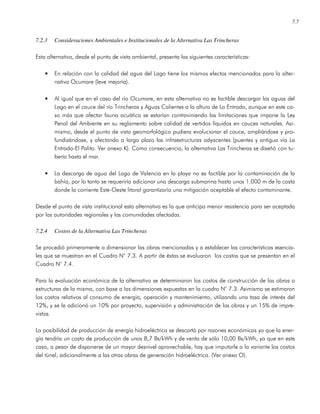 7.7
7.2.3 Consideraciones Ambientales e Institucionales de la Alternativa Las Trincheras
Esta alternativa, desde el punto de vista ambiental, presenta las siguientes características:
• En relación con la calidad del agua del Lago tiene los mismos efectos mencionados para la alter-
nativa Ocumare (leve mejoría).
• Al igual que en el caso del río Ocumare, en esta alternativa no es factible descargar las aguas del
Lago en el cauce del río Trincheras y Aguas Calientes a la altura de La Entrada, aunque en este ca-
so más que afectar fauna acuática se estarían contraviniendo las limitaciones que impone la Ley
Penal del Ambiente en su reglamento sobre calidad de vertidos líquidos en cauces naturales. Asi-
mismo, desde el punto de vista geomorfológico pudiera evolucionar el cauce, ampliándose y pro-
fundizándose, y afectando a largo plazo las infraestructuras adyacentes (puentes y antigua vía La
Entrada-El Palito. Ver anexo K). Como consecuencia, la alternativa Las Trincheras se diseñó con tu-
bería hasta el mar.
• La descarga de agua del Lago de Valencia en la playa no es factible por la contaminación de la
bahía, por lo tanto se requeriría adicionar una descarga submarina hasta unos 1.000 m de la costa
donde la corriente Este-Oeste litoral garantizaría una mitigación aceptable el efecto contaminante.
Desde el punto de vista institucional esta alternativa es la que anticipa menor resistencia para ser aceptada
por las autoridades regionales y las comunidades afectadas.
7.2.4 Costos de la Alternativa Las Trincheras
Se procedió primeramente a dimensionar las obras mencionadas y a establecer las características esencia-
les que se muestran en el Cuadro N° 7.3. A partir de éstas se evaluaron los costos que se presentan en el
Cuadro N° 7.4.
Para la evaluación económica de la alternativa se determinaron los costos de construcción de las obras o
estructuras de la misma, con base a las dimensiones expuestas en la cuadro N° 7.3. Asimismo se estimaron
los costos relativos al consumo de energía, operación y mantenimiento, utilizando una tasa de interés del
12%, y se le adicionó un 10% por proyecto, supervisión y administración de las obras y un 15% de impre-
vistos.
La posibilidad de producción de energía hidroeléctrica se descartó por razones económicas ya que la ener-
gía tendría un costo de producción de unos 8,7 Bs/kWh y de venta de sólo 10,00 Bs/kWh, ya que en este
caso, a pesar de disponerse de un mayor desnivel aprovechable, hay que imputarle a la variante los costos
del túnel, adicionalmente a las otras obras de generación hidroeléctrica. (Ver anexo O).
 