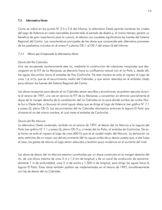 7.9
7.3 Alternativa Oeste
Como se indicó en los puntos N° 2.5 y 2.6 del Informe, la alternativa Oeste permite mantener los niveles
del Lago de Valencia en cotas razonables durante todo el período de diseño y, al mismo tiempo, genera un
beneficio de gran importancia para la cuenca, al reforzar con caudales significativos las fuentes del Sistema
Regional del Centro. Las características principales de las obras que comprende esta alternativa provienen
de los prediseños incluidos en el anexo P y planos OE-1 al OE-7 del anexo Q del Informe.
7.3.1 Obras que Comprende la Alternativa Oeste
Desvío del Río Cabriales
Una vez recuperado sanitariamente este río, mediante la construcción de colectores marginales que des-
cargarán en la P/T de La Mariposa, se desviaría hacia su confluencia natural con el río Paíto y, desde allí,
las aguas discurrirían hacia el embalse de Pao Cachinche. De esta manera se evita el ingreso al Lago de
unos 1,6 m³/s, que es el escurrimiento medio del Cabriales, y que serían retenidos en el embalse citado
para reforzar las fuentes del Sistema Regional del Centro.
Las obras necesarias para desviar el río Cabriales serían sencillas y económicas; se podrían ejecutar duran-
te el verano de 1997, una vez en servicio la P/T de La Mariposa; y consistirían en eliminar parcialmente el
dique de la margen derecha de la canalización del río Cabriales en la zona donde cambia de rumbo Nor-
te-Sur a Oeste-Este, y clausurar el canal aguas abajo que se dirige al Lago de Valencia (ver gráfico N° 7.1
y anexo Q, plano OE-7). Los escurrimientos del río Cabriales alcanzarían entonces la laguna El Paíto que
alimenta el río del mismo nombre, el cual vierte al embalse de Cachinche.
Desvío del Río Maruria
La alternativa Oeste contempla, también en el verano de 1997, el desvío del río Maruria a la Laguna del
Paíto (ver gráfico N° 7.1 y anexo Q, plano OE-7) y, a través del río Paíto, al embalse de Cachinche. De es-
ta forma se evita el ingreso al Lago de unos 600 l/s que es el caudal medio del Maruria. La derivación no
sería restrictiva de un mayor uso del escurrimiento del río aguas arriba de su desvío puesto que, si ese fuese
el caso, los gastos de retorno al Lago serían reducidos y tendrían poca incidencia en el aumento del nivel.
Las obras de desvío del río Maruria estarían constituidas por un dique construido en la margen derecha del
río, de una altura máxima de unos 3 m y 1,5 km de longitud, y de un canal de conducción de aproxima-
damente 1 m de profundidad, unos 5 m de ancho y 1.500 m de longitud, para dirigir las aguas hacia la
laguna El Paíto. Estas obras también podrían ser implementadas en el verano de 1997, simultáneamente
con las de desvío del río Cabriales.
 