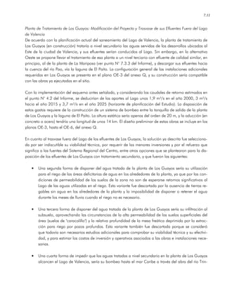 7.11
Planta de Tratamiento de Los Guayos: Modificación del Proyecto y Trasvase de sus Efluentes Fuera del Lago
de Valencia
De acuerdo con la planificación actual del saneamiento del Lago de Valencia, la planta de tratamiento de
Los Guayos (en construcción) trataría a nivel secundario las aguas servidas de los desarrollos ubicados al
Este de la ciudad de Valencia, y sus efluentes serían conducidos al Lago. Sin embargo, en la alternativa
Oeste se propone llevar el tratamiento de esa planta a un nivel terciario con efluente de calidad similar, en
principio, al de la planta de La Mariposa (ver punto N° 7.3.3 del Informe), y descargar sus efluentes hacia
la cuenca del río Pao, vía la laguna de El Paíto. La configuración general de las instalaciones adicionales
requeridas en Los Guayos se presenta en el plano OE-3 del anexo Q, y su construcción sería compatible
con las obras ya ejecutadas en el sitio.
Con la implementación del esquema antes señalado, y considerando los caudales de retorno estimados en
el punto N° 4.2 del Informe, se deducirían de los aportes al Lago unos 1,9 m³/s en el año 2000, 3 m³/s
hacia el año 2015 y 3,7 m³/s en el año 2025 (horizonte de planificación del Estudio). La disposición de
estos gastos requiere de la construcción de un sistema de bombeo entre la tanquilla de salida de la planta
de Los Guayos y la laguna de El Paíto. La altura estática sería apenas del orden de 20 m, y la aducción (en
concreto o acero) tendría una longitud de unos 14 km. El diseño preliminar de estas obras se incluye en los
planos OE-3, hasta el OE-6, del anexo Q.
En cuanto al trasvase fuera del Lago de los efluentes de Los Guayos, la solución ya descrita fue selecciona-
da por ser indiscutible su viabilidad técnica, por requerir de las menores inversiones y por el refuerzo que
significa a las fuentes del Sistema Regional del Centro, entre otras opciones que se plantearon para la dis-
posición de los efluentes de Los Guayos con tratamiento secundario, y que fueron las siguientes:
• Una segunda forma de disponer del agua tratada de la planta de Los Guayos sería su utilización
para el riego de las áreas deficitarias de agua en los alrededores de la planta, ya que por las con-
diciones de permeabilidad de los suelos de la zona no son de esperarse retornos significativos al
Lago de las aguas utilizadas en el riego. Esta variante fue descartada por la ausencia de tierras re-
gables sin agua en los alrededores de la planta y la imposibilidad de disponer o retener el agua
durante los meses de lluvia cuando el riego no es necesario.
• Una tercera forma de disponer del agua tratada de la planta de Los Guayos sería su infiltración al
subsuelo, aprovechando las circunstancias de la alta permeabilidad de los suelos superficiales del
área (suelos de "caracolillo") y la relativa profundidad de la mesa freática deprimida por la extrac-
ción para riego por pozos profundos. Esta variante también fue descartada porque se consideró
que todavía son necesarios estudios adicionales para comprobar su viabilidad técnica y su efectivi-
dad, y para estimar los costos de inversión y operativos asociados a las obras e instalaciones nece-
sarias.
• Una cuarta forma de impedir que las aguas tratadas a nivel secundario en la planta de Los Guayos
alcancen el Lago de Valencia, sería su bombeo hasta el mar Caribe a través del abra del río Trin-
 