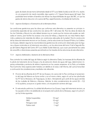 7.13
gasto de diseño de ese tramo (alimentado desde la P/T Lucio Baldó Soulés) es de 2,8 m³/s, resulta-
ría una proporción de mezcla razonable, algo superior a 5:1 (aguas frescas:aguas del Lago). Esta
posibilidad tiene también el beneficio de reforzar las disponibilidades de agua del SRC, sin que los
gastos de retorno discurran a la cuenca del Pao, específicamente, al embalse de Cachinche.
7.3.2 Aspectos Geológicos y Constructivos de la Alternativa Oeste.
Las condiciones geotécnicas para las obras que conforman esta alternativa no presentan en principio in-
convenientes especiales de tipo constructivo (ver planos OE-1 del anexo Q). Para las obras de desvío de
los ríos Cabriales y Maruria tan solo deberá tenerse muy en cuenta que las mismas solo pueden ser reali-
zadas en verano, para facilitar los accesos a las zonas de trabajo, y disponer de una mesa freática depri-
mida y préstamos de materiales de relleno con condiciones adecuadas de humedad. Para la construcción
de las obras de tratamiento terciario en Los Guayos, y de las aducciones Los Guayos-El Paíto y La Culebra-
Los Guayos, deberán seguirse las recomendaciones geotécnicas de construcción observadas para las lagu-
nas y diques construidos en el tratamiento secundario, y en las aducciones del tramo V de la Segunda Eta-
pa del Sistema Regional del Centro (P/T Lucio Baldó Soulés-Valencia), que cruzan parcialmente los suelos
de caracolillo o diatomáceos presentes parcialmente en los trazados de las aducciones de esta alternativa.
7.3.3 Aspectos Ambientales y Sanitarios de la Alternativa Oeste
Para controlar los niveles del Lago de Valencia según la alternativa Oeste, los trasvases de los efluentes de
la planta de tratamiento de Los Guayos y los de extracción directa de aguas del Lago, determinarían im-
pactos ambientales y sanitarios de relativa importancia en los cuerpos receptores: el río Paíto y el embalse
Pao-Cachinche. Estos aspectos están tratados con detalle en el anexo J del Informe, del cual se transcriben
a continuación las consideraciones y resultados más relevantes:
• El envío de los efluentes de la P/T de Los Guayos a la cuenca del río Pao contribuye al saneamien-
to del Lago de Valencia en forma similar y con el mismo criterio, según el cual se han planificado
las P/T de La Mariposa y de Taiguaiguay, es decir, interceptando gran parte de las aguas servidas
de las ciudades de Valencia y Maracay. Además, la obra complementaria de control (Q = 0,5
m³/s) ayudaría, aunque en un grado menor, a la recuperación sanitaria del Lago.
• En este estudio preliminar, la calidad del efluente en Los Guayos, luego del tratamiento terciario, se
ha supuesto similar a la establecida en el proyecto de la planta de La Mariposa, según el cual se fi-
jan los límites siguientes:
Sólidos Suspendidos 10 mg/l
DBO 10 mg/l
Nitrógeno total 5 mg/l
Fósforo total 1 mg/l
 