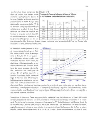 R.3
La alternativa Oeste comprende dos
obras de control que pueden imple-
mentarse a corto plazo: los desvíos de
los ríos Cabriales y Maruria, previstos
para el verano de 1997. Aunque estos
desvíos y las operaciones de las P/T de
La Mariposa y Taiguaiguay contribuyen
notablemente a reducir la tasa de as-
censo de los niveles del Lago de Va-
lencia a lo largo del período de análi-
sis, resultan de especial importancia en
los próximos años porque son las úni-
cas acciones factibles de control de esos niveles, hasta que entre en servicio la P/T de Los Guayos y la
aducción a El Paíto, a finales del año 2000.
La alternativa Oeste permite un flujo
de inversiones escalonado y muy flexi-
ble, puesto que las obras de enverga-
dura, es decir, las P/T de Los Guayos y
de La Mariposa admiten ampliaciones
modulares. Por esta misma razón, los
diseños de módulos adicionales se po-
drán fundamentar en caudales de re-
torno de aguas servidas más confia-
bles, verificados con mediciones de
campo. En el gráfico siguiente se
muestra la evolución de los niveles del
Lago de Valencia para diferentes pro-
babilidades de no excedencia. Las cur-
vas a traza continua corresponden a la
alternativa Oeste, mientras que las otras muestran la variación de esos niveles sólo con las obras de sa-
neamiento y control ya planificadas (P/T La Mariposa y Taiguaiguay). Según los cálculos técnicos y econó-
micos realizados en el Estudio, el nivel recomendable del Lago según la alternativa Oeste correspondió a
una cota del orden de 408 msnm.
Si se adopta la alternativa Oeste para controlar los niveles del Lago de Valencia, en la Fase II del Estudio
(anteproyecto) deberá realizarse una evaluación de las implicaciones sanitarias y ambientales en el embal-
se de Cachinche, de los trasvases propuestos: efluentes de las P/T de La Mariposa y Los Guayos, desvío de
los ríos Maruria y Cabriales y,en principio, del caudal extraído del Lago de Valencia. De esta evaluación,
cuyo alcance podría extenderse para estudiar el saneamiento integral de la cuenca del río Pao, se obten-
drán los criterios definitivos de diseño de la P/T de Los Guayos y de las ampliaciones de la P/T de La Mari-
Cuadro NCuadro NCuadro NCuadro N° 2° 2° 2° 2
Trasvases de Aguas de la Cuenca del Lago de VTrasvases de Aguas de la Cuenca del Lago de VTrasvases de Aguas de la Cuenca del Lago de VTrasvases de Aguas de la Cuenca del Lago de Valenciaalenciaalenciaalencia
AAAA las Fuentes del Sistema Regional del Centro (m3/s)las Fuentes del Sistema Regional del Centro (m3/s)las Fuentes del Sistema Regional del Centro (m3/s)las Fuentes del Sistema Regional del Centro (m3/s)
Año
Cabriales
Maruria
Los
Guayos
Sub-Total
Mariposa Total
2000 2,2 1,9 4,1 2,1 6,2
2005 2,2 2,2 4,4 2,5 6,9
2010 2,2 2,6 4,8 2,8 7,6
2015 2,2 3,0 5,2 3,1 8,3
2020 2,2 3,3 5,5 3,5 9,0
2025 2,2 3,7 5,9 3,8 9,7
 