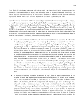 7.14
En la planta de Los Guayos, y según se indica en el anexo J, se podría utilizar, entre otras alternativas, la-
gunas con cultivo de jacintos para la reducción parcial del DBO, los sólidos suspendidos, el nitrógeno y el
fósforo, seguidas por una dosificación de cloruro férrico para reducir el fósforo al nivel admisible, y filtrado
rápido para obtener la reducción adicional requerida de los sólidos suspendidos y del DBO.
Con relación a los límites antes señalados, la calidad prevista de los efluentes en las plantas de La Maripo-
sa y Los Guayos cumple con el artículo 10, Sección III: De las descargas a cuerpos de agua; Normas para
la Clasificación y el Control de la Calidad de los Cuerpos de Agua y Vertidos o Efluentes Líquidos, Decreto
N° 883, 11-10-1995, de la Presidencia de la República; Gaceta Oficial Extraordinaria N° 5.021, del 18-
12-1995. Sin embargo, se considera indispensable profundizar los criterios expuestos, ampliados en el
anexo J de este Informe, en la oportunidad de la ejecución del anteproyecto de la planta Los Guayos (Fase
II del Estudio). Sólo así se podrá garantizar que esta importante obra resulte la más recomendable desde el
punto de vista sanitario y económico (ver observaciones siguientes).
• Aunque las concentraciones de fósforo y de nitrógeno de los efluentes en las plantas de tratamiento
de Los Guayos y La Mariposa, están muy por debajo de los límites máximos establecido en la nor-
ma vigente mencionada en el punto anterior, es indudable que la carga nutriente que determinan
esos elementos tendrá un impacto sanitario sobre la calidad del agua en el embalse de Pao-
Cachinche. En efecto, las condiciones actuales de ingreso de nutrientes al embalse [1], que provie-
nen de diversas fuentes de contaminación, indican un estado eutrófico, por lo que cualquier carga
adicional de nutrientes tendería a acelerar este proceso. Se estimularía, así, el crecimiento excesivo
de fitoplancton y macrofitas, una disminución del oxígeno disuelto en el embalse, una limitación del
hábitat de los peces, y se agravarían los problemas operativos en la planta de tratamiento Alejo Zu-
loaga del Sistema Regional del centro. En este sentido, el cuadro N° 7.5 muestra los estimados de
cargas actuales y futuras de nutrientes hacia el embalse Pao-Cachinche. Las cargas anuales actua-
les estimadas de estos nutrientes son de 40 g/m² año para el nitrógeno y 0,32 g/m² año para el
fósforo. Estas cargas determinan un cociente nitrógeno/fósforo (N/P) mayor que 100, lo cual indica
que el fósforo es el nutriente limitante para el proceso de eutroficación del embalse. Agregar más
nitrógeno no producirá más eutroficación, mientras que la adición de más carga de fósforo si lo
hará.
• La degradación sanitaria progresiva del embalse de Pao-Cachinche por la contaminación de sus
caudales afluentes, está registrada en informes elaborados desde hace ya muchos años, por ejem-
plo, en una publicación del MARNR de 1984: Polución en Cuencas Destinadas al Abastecimiento
Urbano [24]. De hecho, actualmente las aguas del caño Trapichito, que recibe las descargas cloa-
cales de la zona Sur-oeste de Valencia, son conducidas al embalse citado, vía la laguna de El Paíto
y del río del mismo nombre. Igual destino tienen los escurrimientos del río Tocuyito, que recibe las
aguas servidas de Tocuyito y otros núcleos urbanos de la zona, así como también, las aguas resi-
duales de numerosas cochineras e industrias ubicadas en la cuenca del río Pao. Esta problemática
situación, que podría tener gravísimas consecuencias en el abastecimiento de agua de la Región
Central, ha adquirido proporciones tales que se requieren acciones urgentes para controlar o eli-
 