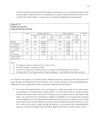 7.15
minar las fuentes de contaminación del embalse, comenzando, así, su recuperación sanitaria. Esas
acciones deben fundamentarse en los resultados de un estudio integral de saneamiento de la cuen-
ca del río Pao hasta La Balsa, cuya ejecución se considera verdaderamente impostergable.
Cuadro N° 7.5Cuadro N° 7.5Cuadro N° 7.5Cuadro N° 7.5
Embalse PaoEmbalse PaoEmbalse PaoEmbalse Pao----CachincheCachincheCachincheCachinche
Cargas de Nutrientes al EmbalseCargas de Nutrientes al EmbalseCargas de Nutrientes al EmbalseCargas de Nutrientes al Embalse
Nitrógeno Inorgánico Fósforo InorgánicoCaudal
(m3/s)
Concentr.
(mg/l)
Carga
(kg/año)
Carga
Superf.
(g/m2-año
Concentr.
(mg/l)
Carga
(kg/año)
Carga
Superf.
(g/m2-año
Relación
Ni/P
Presente 8,25 2,53 665,397 4 0,02 5.181 0,32 127
P/T La Mariposa
% Incremento
2,4 375
282.600
43%
0,25
18.840
364%
15
P/T Los Guayos
% Incremento
4,0 3,75
471.000
72%
0,25
31.400
606%
15
Total
% Incremento
14,65 3,1
1.408.997
215%
86 0,1
55.421
1070%
3,4 24,4
Carga Admisible
Carga Eutrófica
1,5
3,07
0,1
0,2
Notas:
• EL nitrógeno inorgánico incluye amoníaco, nitrato y nitrito.
• El fósforo inorgánico incluye el orto fosfato.
• Para la P/T La Mariposa, el 75% del nitrógeno es inorgánico y el 25% del fósforo es inorgánico.
• El efluente de la P/T Los Guayos contiene 5 mg/l de nitrógeno y 1 mg/l de fósforo (tratamiento terciario).
En el Estudio mencionado en el párrafo anterior deberá evaluarse el impacto sanitario del trasvase de
aguas del Lago al embalse de Pao Cachinche (0,5 m³/s), el cual constituye una de las posibilidades plan-
teadas para la obra complementaria del control de los niveles del Lago de Valencia.
• En la Fase II de presente Estudio, y en lo que respecta a la Alternativa Oeste, las acciones correcti-
vas señaladas en el párrafo anterior podrían llevar a una reformulación de los criterios de diseño
del tratamiento terciario de la planta de Los Guayos que se han seleccionado en este trabajo, hasta
lograr una concentración de nutrientes de su efluente compatible con los requerimientos sanitarios
que se establezcan para los afluentes del embalse de Pao-Cachinche. En cualquier caso, se debe
tener presente que al trasvase desde Los Guayos le están asociados dos grandes beneficios: el con-
trol a costo mínimo de los niveles del Lago de Valencia, y el incremento de la disponibilidad de
agua en una de las principales fuentes del Sistema Regional del Centro, también a costo mínimo.
 