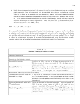 7.16
• Desde el punto de vista institucional y de aceptación por las comunidades regionales, se considera
que la alternativa Oeste es la alternativa más recomendable para controlar los niveles del Lago de
Valencia. En efecto, se ha advertido una gran resistencia a aceptar soluciones que extraigan y des-
carguen al mar volúmenes tan considerables de agua sin ningún otro uso o beneficio para la cuen-
ca. Con la alternativa Oeste se dispondría de nuevas fuentes de agua para el consumo humano e
industrial atendido por el Sistema Regional del Centro, el cual requiere agua adicional en una fe-
cha estimada entre los años 2005 y 2010.
7.3.4 Costos de la Alternativa Oeste
Una vez establecidos los caudales y características de todas las obras que componen la alternativa Oeste
se realizó el predimensionamiento de las respectivas obras y la estimación de los costos. Los resultados de
esta actividad están contenidos en el anexo P de este Informe y de allí proviene el cuadro N° 7.6 en el cual
se indican las características principales de las obras. Se ha seleccionado como obra de control comple-
mentaria la extracción del embalse Taiguaiguay y el envío del agua hasta el río Tucutunemo.
Cuadro Nº 7Cuadro Nº 7Cuadro Nº 7Cuadro Nº 7.6.6.6.6
Alternativa OesteAlternativa OesteAlternativa OesteAlternativa Oeste----Laguna El PaítoLaguna El PaítoLaguna El PaítoLaguna El Paíto----TucutunemoTucutunemoTucutunemoTucutunemo
Elementos Característicos
Desvío de los Ríos Cabriales y Maruria
Desvío del Río Cabriales Demolición de 100 m e la zona sur del dique de desvío existente del Río
Cabriales, cercano al codo, y construcción de 100 m de dique de cierre
sobre el curso actual.
Desvío del Río Maruria Construcción de un dique de cierre de 1,5 km de longitud, cota de cresta
430 msnm, y 3 metros de altura. Construcción de un canal trapecial exca-
vado en tierra de 1,5 km de longitud, base 5 m y profundidad 1 m.
Bombeo desde la P/T Los Guayos a la Laguna el Paito
Tratamiento terciario en la planta de
tratamiento Los Guayos
(2) Módulos de las características siguientes: laguna de acuacultura de 72
Ha y 1,20 m de profundidad, 16 filtros rápidos de rata declinable a grave-
dad de 6x6 m, tanque de solución y almacenamiento para la aplicación del
cloruro férrico.
Estación de Bombeo a la salida de la
P/T de Los Guayos.
Estación de bombeo con bombas horizontales y potencia instalada de
2.050 Kw en una primera etapa y de 3.320 Kw enla etapa final, para
adaptarse a la evolución de los caudales efluentes de la planta.
Tubería P/T Laguna Paíto Tubería de acero de calidad metalúrgica similar al API 5L Grado B o Con-
creto tipo Lock Joint o similar, diámetro 1,30 m. Longitud de unos 14,0.
Colocación en zanja.
 