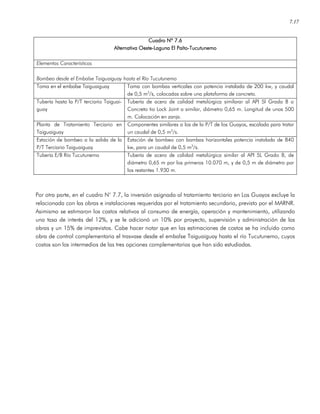 7.17
Cuadro Nº 7Cuadro Nº 7Cuadro Nº 7Cuadro Nº 7.6.6.6.6
Alternativa OesteAlternativa OesteAlternativa OesteAlternativa Oeste----Laguna El PaítoLaguna El PaítoLaguna El PaítoLaguna El Paíto----TucutunemoTucutunemoTucutunemoTucutunemo
Elementos Característicos
Bombeo desde el Embalse Taiguaiguay hasta el Río Tucutunemo
Toma en el embalse Taiguaiguay Toma con bombas verticales con potencia instalada de 200 kw, y caudal
de 0,5 m3
/s, colocadas sobre una plataforma de concreto.
Tubería hasta la P/T terciario Taiguai-
guay
Tubería de acero de calidad metalúrgica similarar al API 5l Grado B o
Concreto tio Lock Joint o similar, diámetro 0,65 m. Longitud de unos 500
m. Colocación en zanja.
Planta de Tratamiento Terciario en
Taiguaiguay
Componentes similares a los de la P/T de los Guayos, escalada para tratar
un caudal de 0,5 m3
/s.
Estación de bombeo a la salida de la
P/T Terciario Taiguaiguay
Estación de bombeo con bombas horizontales potencia instalada de 840
kw, para un caudal de 0,5 m3
/s.
Tubería E/B Río Tucutunemo Tubería de acero de calidad metalúrgica similar al API 5L Grado B, de
diámetro 0,65 m por los primeros 10.070 m, y de 0,5 m de diámetro por
los restantes 1.930 m.
Por otra parte, en el cuadro N° 7.7, la inversión asignada al tratamiento terciario en Los Guayos excluye la
relacionada con las obras e instalaciones requeridas por el tratamiento secundario, previsto por el MARNR.
Asimismo se estimaron los costos relativos al consumo de energía, operación y mantenimiento, utilizando
una tasa de interés del 12%, y se le adicionó un 10% por proyecto, supervisión y administración de las
obras y un 15% de imprevistos. Cabe hacer notar que en las estimaciones de costos se ha incluido como
obra de control complementaria el trasvase desde el embalse Taiguaiguay hasta el río Tucutunemo, cuyos
costos son los intermedios de las tres opciones complementarias que han sido estudiadas.
 
