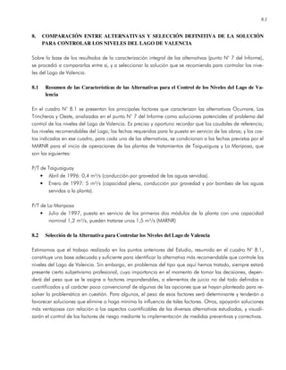 8.1
8. COMPARACIÓN ENTRE ALTERNATIVAS Y SELECCIÓN DEFINITIVA DE LA SOLUCIÓN
PARA CONTROLAR LOS NIVELES DEL LAGO DE VALENCIA
Sobre la base de los resultados de la caracterización integral de las alternativas (punto N° 7 del Informe),
se procedió a compararlas entre si, y a seleccionar la solución que se recomienda para controlar los nive-
les del Lago de Valencia.
8.1 Resumen de las Características de las Alternativas para el Control de los Niveles del Lago de Va-
lencia
En el cuadro N° 8.1 se presentan los principales factores que caracterizan las alternativas Ocumare, Las
Trincheras y Oeste, analizadas en el punto N° 7 del Informe como soluciones potenciales al problema del
control de los niveles del Lago de Valencia. Es preciso y oportuno recordar que los caudales de referencia;
los niveles recomendables del Lago; las fechas requeridas para la puesta en servicio de las obras; y los cos-
tos indicados en ese cuadro, para cada una de las alternativas, se condicionan a las fechas previstas por el
MARNR para el inicio de operaciones de las plantas de tratamientos de Taiguaiguay y La Mariposa, que
son las siguientes:
P/T de Taiguaiguay
• Abril de 1996: 0,4 m³/s (conducción por gravedad de las aguas servidas).
• Enero de 1997: 5 m³/s (capacidad plena, conducción por gravedad y por bombeo de las aguas
servidas a la planta).
P/T de La Mariposa
• Julio de 1997, puesta en servicio de los primeros dos módulos de la planta con una capacidad
nominal 1,2 m³/s, pueden tratarse unos 1,5 m³/s (MARNR)
8.2 Selección de la Alternativa para Controlar los Niveles del Lago de Valencia
Estimamos que el trabajo realizado en los puntos anteriores del Estudio, resumido en el cuadro N° 8.1,
constituye una base adecuada y suficiente para identificar la alternativa más recomendable que controle los
niveles del Lago de Valencia. Sin embargo, en problemas del tipo que aquí hemos tratado, siempre estará
presente cierto subjetivismo profesional, cuya importancia en el momento de tomar las decisiones, depen-
derá del peso que se le asigne a factores imponderables, a elementos de juicio no del todo definidos o
cuantificados y al carácter poco convencional de algunas de las opciones que se hayan planteado para re-
solver la problemática en cuestión. Para algunos, el peso de esos factores será determinante y tenderán a
favorecer soluciones que elimine o haga mínima la influencia de tales factores. Otros, apoyarán soluciones
más ventajosas con relación a los aspectos cuantificables de las diversas alternativas estudiadas, y visuali-
zarán el control de los factores de riesgo mediante la implementación de medidas preventivas y correctivas.
 