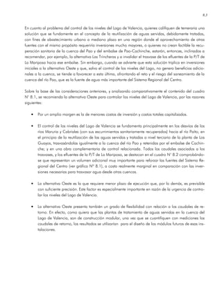 8.3
En cuanto al problema del control de los niveles del Lago de Valencia, quienes califiquen de temeraria una
solución que se fundamente en el concepto de la reutilización de aguas servidas, debidamente tratadas,
con fines de abastecimiento urbano a mediano plazo en una región donde el aprovechamiento de otras
fuentes con el mismo propósito requeriría inversiones mucho mayores, o quienes no crean factible la recu-
peración sanitaria de la cuenca del Pao y del embalse de Pao-Cachinche, estarán, entonces, inclinados a
recomendar, por ejemplo, la alternativa Las Trincheras y a invalidar el trasvase de los efluentes de la P/T de
La Mariposa hacia ese embalse. Sin embargo, cuando se advierte que esta solución triplica en inversiones
iniciales a la alternativa Oeste y que, salvo el control de los niveles del Lago, no genera beneficios adicio-
nales a la cuenca, se tiende a favorecer a esta última, afrontando el reto y el riesgo del saneamiento de la
cuenca del río Pao, que es la fuente de agua más importante del Sistema Regional del Centro.
Sobre la base de las consideraciones anteriores, y analizando comparativamente el contenido del cuadro
N° 8.1, se recomienda la alternativa Oeste para controlar los niveles del Lago de Valencia, por las razones
siguientes:
• Por un amplio margen es la de menores costos de inversión y costos totales capitalizados.
• El control de los niveles del Lago de Valencia se fundamenta principalmente en los desvíos de los
ríos Maruria y Cabriales (con sus escurrimientos sanitariamente recuperados) hacia el río Paíto; en
el principio de la reutilización de las aguas servidas y tratadas a nivel terciario de la planta de Los
Guayos, trasvasándolas igualmente a la cuenca del río Pao y retenidas por el embalse de Cachin-
che; y en una obra complementaria de control relacionada. Todos los caudales asociados a los
trasvases, y los efluentes de la P/T de La Mariposa, se destacan en el cuadro N° 8.2 comprobándo-
se que representan un volumen adicional muy importante para reforzar las fuentes del Sistema Re-
gional del Centro (ver gráfico Nº 8.1), a costo realmente marginal en comparación con las inver-
siones necesarias para trasvasar agua desde otras cuencas.
• La alternativa Oeste es la que requiere menor plazo de ejecución que, por lo demás, es previsible
con suficiente precisión. Este factor es especialmente importante en razón de la urgencia de contro-
lar los niveles del Lago de Valencia.
• La alternativa Oeste presenta también un grado de flexibilidad con relación a los caudales de re-
torno. En efecto, como quiera que las plantas de tratamiento de aguas servidas en la cuenca del
Lago de Valencia, son de construcción modular, una vez que se cuantifiquen con mediciones los
caudales de retorno, los resultados se utilizarían para el diseño de los módulos futuros de esas ins-
talaciones.
 