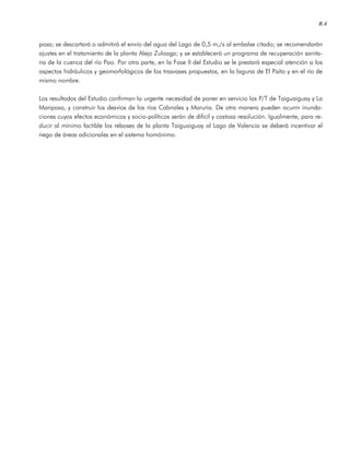 R.4
posa; se descartará o admitirá el envío del agua del Lago de 0,5 m;/s al embalse citado; se recomendarán
ajustes en el tratamiento de la planta Alejo Zuloaga; y se establecerá un programa de recuperación sanita-
ria de la cuenca del río Pao. Por otra parte, en la Fase II del Estudio se le prestará especial atención a los
aspectos hidráulicos y geomorfológicos de los trasvases propuestos, en la laguna de El Paíto y en el río de
mismo nombre.
Los resultados del Estudio confirman la urgente necesidad de poner en servicio las P/T de Taiguaiguay y La
Mariposa, y construir los desvíos de los ríos Cabriales y Maruria. De otra manera pueden ocurrir inunda-
ciones cuyos efectos económicos y socio-políticos serán de difícil y costosa resolución. Igualmente, para re-
ducir al mínimo factible los reboses de la planta Taiguaiguay al Lago de Valencia se deberá incentivar el
riego de áreas adicionales en el sistema homónimo.
 