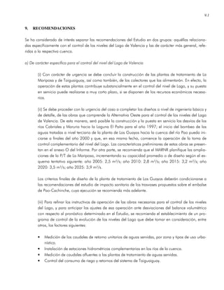 9.1
9. RECOMENDACIONES
Se ha considerado de interés separar las recomendaciones del Estudio en dos grupos: aquéllas relaciona-
das específicamente con el control de los niveles del Lago de Valencia y las de carácter más general, refe-
ridas a la respectiva cuenca.
a) De carácter específico para el control del nivel del Lago de Valencia
(i) Con carácter de urgencia se debe concluir la construcción de las plantas de tratamiento de La
Mariposa y de Taiguaiguay, así como también, de los colectores que las alimentarán. En efecto, la
operación de estas plantas contribuye substancialmente en el control del nivel de Lago, y su puesta
en servicio puede realizarse a muy corto plazo, si se disponen de los recursos económicos necesa-
rios.
(ii) Se debe proceder con la urgencia del caso a completar los diseños a nivel de ingeniería básica y
de detalle, de las obras que comprende la Alternativa Oeste para el control de los niveles del Lago
de Valencia. De esta manera, será posible la construcción y la puesta en servicio los desvíos de los
ríos Cabriales y Maruria hacia la Laguna El Paíto para el año 1997; el inicio del bombeo de las
aguas tratadas a nivel terciario de la planta de Los Guayos hacia la cuenca del río Pao pueda ini-
ciarse a finales del año 2000 y que, en esa misma fecha, comience la operación de la toma de
control complementario del nivel del Lago. Las características preliminares de estas obras se presen-
tan en el anexo O del Informe. Por otra parte, se recomienda que el MARNR planifique las amplia-
ciones de la P/T de La Mariposa, incrementando su capacidad promedio o de diseño según el es-
quema tentativo siguiente: año 2005: 2,5 m³/s; año 2010: 2,8 m³/s; año 2015: 3,2 m³/s; año
2020: 3,5 m³/s; año 2025: 3,9 m³/s.
Los criterios finales de diseño de la planta de tratamiento de Los Guayos deberán condicionarse a
las recomendaciones del estudio de impacto sanitario de los trasvases propuestos sobre el embalse
de Pao-Cachinche, cuya ejecución se recomienda más adelante.
(iii) Para refinar los instructivos de operación de las obras necesarias para el control de los niveles
del Lago, y para anticipar los ajustes de esa operación ante desviaciones del balance volumétrico
con respecto al pronóstico determinado en el Estudio, se recomienda el establecimiento de un pro-
grama de control de la evolución de los niveles del Lago que debe tomar en consideración, entre
otros, los factores siguientes:
• Medición de los caudales de retorno unitarios de aguas servidas, por zona y tipos de uso urba-
nístico.
• Instalación de estaciones hidrométricas complementarias en los ríos de la cuenca.
• Medición de caudales afluentes a las plantas de tratamiento de aguas servidas.
• Control del consumo de riego y retornos del sistema de Taiguaiguay.
 