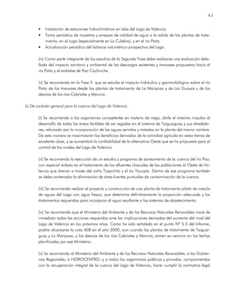 9.2
• Instalación de estaciones hidroclimáticas en islas del Lago de Valencia.
• Toma periódica de muestras y ensayos de calidad de agua a la salida de las plantas de trata-
miento; en el Lago (especialmente en La Culebra); y en el río Paíto.
• Actualización periódica del balance volumétrico prospectivo del Lago.
(iv) Como parte integrante de los estudios de la Segunda Fase debe realizarse una evaluación deta-
llada del impacto sanitario y ambiental de las descargas existentes y trasvases propuestos hacia el
río Paíto y el embalse de Pao Cachinche.
(v) Se recomienda en la Fase II que se estudie el impacto hidráulico y geomorfológico sobre el río
Paíto de los trasvases desde las plantas de tratamiento de La Mariposa y de Los Guayos y de los
desvíos de los ríos Cabriales y Maruria.
b) De carácter general para la cuenca del Lago de Valencia
(i) Se recomienda a los organismos competentes en materia de riego, darle el máximo impulso al
desarrollo de todas las áreas factibles de ser regadas en el sistema de Taiguaiguay y sus alrededo-
res, reforzado por la incorporación de las aguas servidas y tratadas en la planta del mismo nombre.
De esta manera se maximizarán los beneficios derivados de la actividad agrícola en estas tierras de
excelente clase, y se aumentará la confiabilidad de la alternativa Oeste que se ha propuesto para el
control de los niveles del Lago de Valencia.
(ii) Se recomienda la ejecución de un estudio y programa de saneamiento de la cuenca del río Pao,
con especial énfasis en el tratamiento de los efluentes cloacales de las poblaciones al Oeste de Va-
lencia que drenan a través del caño Trapichito y el río Tocuyito. Dentro de ese programa también
se debe contemplar la eliminación de otras fuentes puntuales de contaminación de la cuenca.
(iii) Se recomienda realizar el proyecto y construcción de una planta de tratamiento piloto de mezcla
de aguas del Lago con agua fresca, que determine definitivamente la proporción adecuada y los
tratamientos requeridos para incorporar el agua resultante a los sistemas de abastecimiento.
(iv) Se recomienda que el Ministerio del Ambiente y de los Recursos Naturales Renovables inicie de
inmediato todas las acciones requeridas ante las implicaciones derivadas del aumento del nivel del
Lago de Valencia en los próximos años. Como ha sido señalado en el punto Nº 5.5 del Informe,
podría alcanzarse la cota 408 en el año 2000, aun cuando las plantas de tratamiento de Taiguai-
guay y La Mariposa, y los desvíos de los ríos Cabriales y Maruria, entren en servicio en las fechas
planificadas por ese Ministerio.
(v) Se recomienda al Ministerio del Ambiente y de los Recursos Naturales Renovables; a los Gobier-
nos Regionales; a HIDROCENTRO; y a todos los organismos públicos y privados, comprometidos
con la recuperación integral de la cuenca del Lago de Valencia, hacer cumplir la normativa legal
 