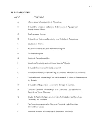 10.1
10. LISTA DE ANEXOS
ANEXO CONTENIDO
A Informe sobre la Pre-selección de Alternativas.
B Evaluación y Síntesis de los Estudios de Demandas de Agua para el
Abastecimiento Urbano.
C Coeficientes de Retorno.
D Evaluación de Volúmenes Excedentes en el Embalse de Taiguaiguay.
E Caudales de Retorno.
F Actualización de los Estudios Hidrometeorológicos.
G Estudios Geológicos.
H Avalúo de Tierras Inundables.
I Modelo de Simulación Volumétrica del Lago de Valencia.
J Evaluación Preliminar del Impacto Ambiental.
K Impacto Geomorfológico en el Río Aguas Calientes. Alternativa Las Trincheras.
L Consideraciones sobre el Riego con los Efluentes de la Planta de Tratamiento de
Los Guayos.
M Evaluación del Esquema de Saneamiento del Lago de Valencia.
N Consultas Generales sobre el Riego en la Cuenca del Lago de Valencia.
Riego de las Tierras Ribereñas.
O Estudio de Factibilidad para producir hidroelectricidad en las Alternativas
Ocumare y Las Trincheras.
P Pre-Dimensionamiento de las Obras de Control de cada Alternativa.
Estimación de Costos.
Q Planos de las obras de Control de las alternativas analizadas.
 