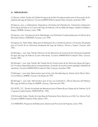 Bib.1
11. BIBLIOGRAFIA
[1] Alarcón, Aníbal, 'Estudio de Calidad de Aguas de los Ríos Pre-seleccionados para la Evacuación de Ex-
cedentes del Lago de Valencia', Convenio MARNR-INOS-Fundación Polar, Caracas, diciembre 1987.
[2] Azpúrua, Juan; y colaboradores, 'Diagnóstico y Pronóstico de la Recolección, Tratamiento y Disposición
de las Aguas Servidas en la Cuenca del Lago de Valencia y de los Valles de Aragua, Estados Carabobo y
Aragua', MARNR, Caracas, marzo 1988.
[3] Azpúrua, Juan, 'Actualización de la Metodología y los Parámetros Fundamentales para el Cálculo de la
Demanda Urbana', HIDROVEN, Caracas, junio 1993.
[4] Azpúrua Q., Pedro Pablo, 'Bases para la Realización de un Estudio Económico y Financiero Actualizado
para el Control de los Volúmenes Excedentes del Lago de Valencia. Informe y Anexos', Caracas, abril
1991.
[5] Bolinaga I., Juan José, 'Estudio Preliminar de las Alternativas de Control de los Volúmenes Excedentes
de Agua del Lago de Valencia (Cuatro Volúmenes)', Convenio MARNR-INOS-Fundación Polar, Caracas,
octubre 1987.
[6] Bolinaga I., Juan José, 'Estudio del Trazado de las Conducciones de las Soluciones Aguas del Lago y
Las Trincheras (disponibles planos correspondientes y el estudio de reconocimiento geológico detallado de
superficie)', Convenio MARNR-INOS-Fundación Polar, Caracas, diciembre 1989.
[7] Bolinaga I., Juan José, 'Memorandum para el Ing. Julio González Aguirre, Director de la Oficina Técni-
ca Tuy-Valencia, MARNR', Caracas 4 de febrero de 1991.
[8] Bolinaga I., Juan José, 'Memorandum para el Ing. Luis Carbonell A., Oficina Ejecutora del Préstamo
BID, Lago de Valencia, Etapa III, MARNR', Caracas, 3 de enero de 1992.
[9] CALTEC, S.C., 'Estudio Actualizado de Alternativas para el Desarrollo por Etapas de los Sistemas Tuy IV
y Taguaza-Ciudad Fajardo', HIDROCAPITAL, 1995.
[10] Grünwald, Evelyn, 'Estudio de Línea Base de Parámetros Físico-Químico en el Río Tuy. Informe Final',
Convenio MARNR-Fundación Polar, febrero 1991.
[11] HIDROVEN, 'Proyección de Poblaciones', Gerencia de Promoción de Proyectos, enero 1995.
 