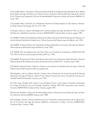 Bib.2
[12] Lansdell, Mark; y Asociados, 'Evaluación Experimental de la Calidad de Agua Resultante de la Mezcla
de las Aguas del Lago de Valencia con Otras Fuentes y Evaluación del Pre-tratamiento Requerido. Informe
Final', Convenio de Cooperación Técnica No Reembolsable Corporación Andina de Fomento-MARNR, Ca-
racas, 1991.
[13] Lansdell, Mark; Carbonell, Luis, 'Wastewater Treatment and Reuse Aspects of Lake Valencia, Venezue-
la', Water Science Technology, Vol. 24, Nº 9, 1991.
[14] López, José Luis, 'Impacto Morfológico del Trasvase de Aguas del Lago de Valencia al Río Tuy. Obras
de Protección y Medidas Correctivas', Convenio MARNR-INOS-Fundación Polar, Caracas, agosto 1992.
[15] MARNR, 'Estudio de Factibilidad y Diseño de las Obras de Control del Nivel del Lago de Valencia', Di-
rección General Sectorial de Infraestructura, Oficina Ejecutora del Proyecto Lago de Valencia, julio 1993.
[16] MARNR, 'Proyecto Sistemas de Tratamiento de Aguas Residuales en la Cuenca del Lago de Valencia',
Oficina Ejecutora del Proyecto Lago de Valencia, mayo 1992.
[17] MARNR, 'Plan de Ordenamiento del Area Crítica con Prioridad de Tratamiento, CUENCA DEL RIO
TUY', Oficina Técnica Cuencas Lago de Valencia/Río Tuy, 1993.
[18] MARNR, 'Proyecto de las Obras de Embalse sobre el Río Cuira, Panaquire, Estado Miranda;, Dirección
General Sectorial de Infraestructura, Serie de Informes Técnicos DGI/IT/217, Caracas, marzo 1984.
[19] Méndez, Manuel Vicente, 'Tuberías a Presión en los Sistemas de Abastecimiento de Agua', Fondo de
Publicaciones UCAB-Fundación Polar (en preparación).
[20] Mogollón, José Luis; Bifano, Claudio y Andara, Alicia, 'Distribución de Contaminantes de Núcleos de
Sedimentos del Lago de Valencia. Informe Final', Instituto Ciencias de la Tierra, Facultad de Ciencias, Uni-
versidad Central de Venezuela, Caracas, junio 1991.
[21] Oré, Hugo; Guédez, Efrén; Damia, Luisa; Rodríguez, Fanny; y Leal, Niobe, 'Campañas de Muestreo
en el Lago de Valencia y en sus Principales Tributarios. Período 1990-1991 (documento para revisión)',
Convenio MARNR-INOS-Fundación Polar, Caracas, agosto 1991.
[22] Ramírez, Elizabeth, 'Evaluación de Daños Relacionados al Ascenso de los Niveles del Lago de Valen-
cia', Memorias Técnicas-MARNR, Caracas, abril 1988.
[23] Uzcátegui, Germán, 'Esquema Preliminar para el Tratamiento y Aprovechamiento de las Aguas Servi-
das de la Cuenca del Lago de Valencia Mediante su Aplicación al Suelo', Convenio MARNR-INOS-
Fundación Polar, Caracas, 1988.
 