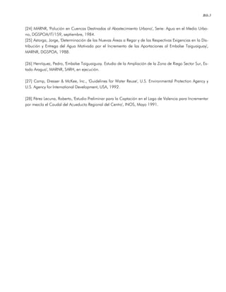 Bib.3
[24] MARNR, 'Polución en Cuencas Destinadas al Abastecimiento Urbano', Serie: Agua en el Medio Urba-
no, DGSPOA/IT/159, septiembre, 1984.
[25] Astorga, Jorge, 'Determinación de las Nuevas Áreas a Regar y de las Respectivas Exigencias en la Dis-
tribución y Entrega del Agua Motivado por el Incremento de las Aportaciones al Embalse Taiguaiguay',
MARNR, DGSPOA, 1988.
[26] Henríquez, Pedro, 'Embalse Taiguaiguay. Estudio de la Ampliación de la Zona de Riego Sector Sur, Es-
tado Aragua', MARNR, SARH, en ejecución.
[27] Camp, Dresser & McKee, Inc., 'Guidelines for Water Reuse', U.S. Environmental Protection Agency y
U.S. Agency for International Development, USA, 1992.
[28] Pérez Lecuna, Roberto, 'Estudio Preliminar para la Captación en el Lago de Valencia para Incrementar
por mezcla el Caudal del Acueducto Regional del Centro', INOS, Mayo 1991.
 